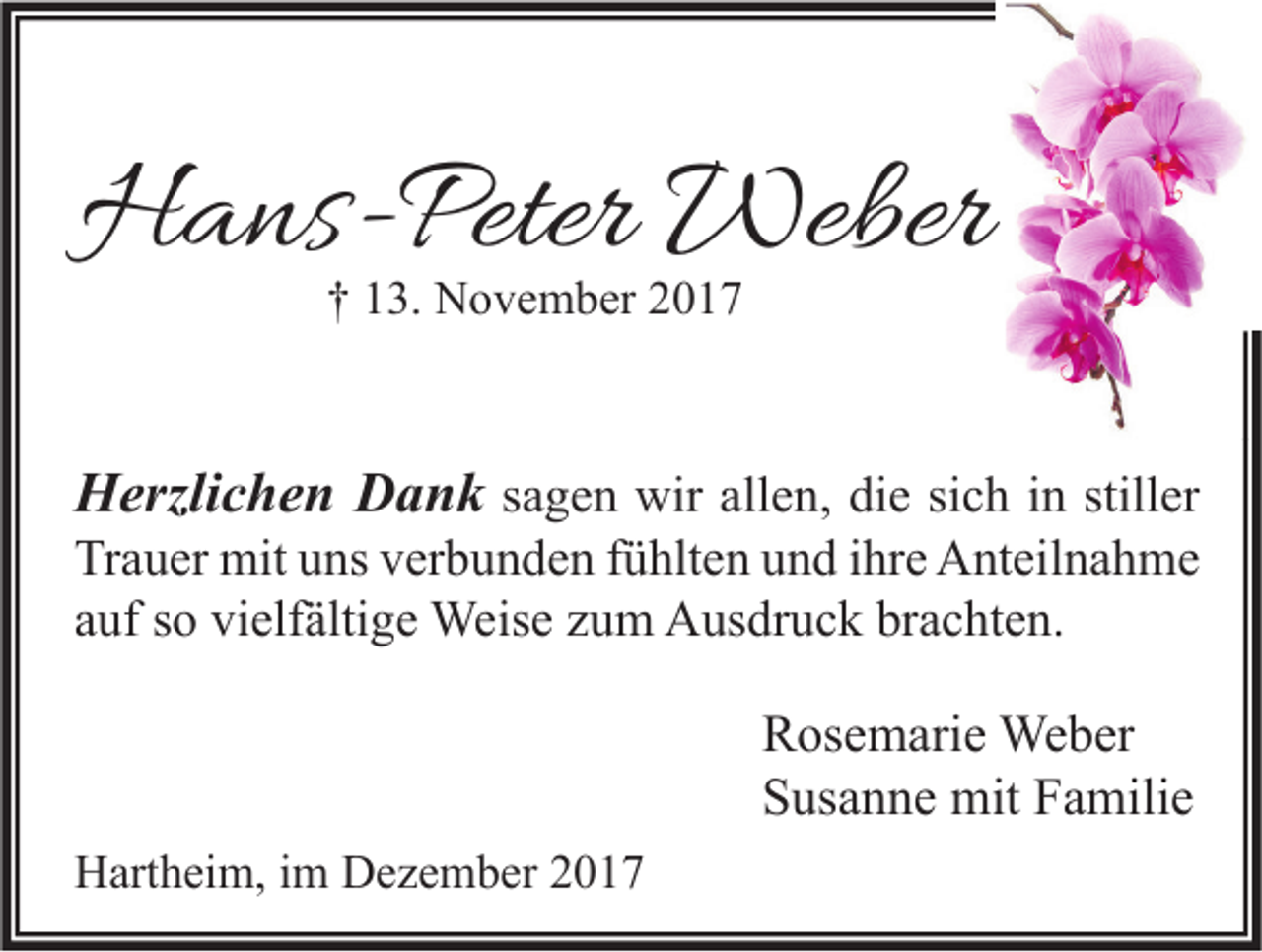 <p>HHans-Peter<br />a ns- Peter Weber<br />Weber<br />†† 113.<br />3. November<br />N o v e m b er 22</p><p>HHerzlichen<br />erzli c h e n DDank<br />a n k sagen<br />s a g e n wir<br />wir allen,<br />all e n, die<br />di e sich<br />si c h iinn stiller<br />still er</p><p>Trauer<br />Tr<br />a u er mit<br />mit uuns<br />ns vverbunden<br />er b u n d e n ffühlten<br />ü hlt e n uund<br />n d i ihre<br />hr e Anteilnahme<br />A nt eil n a h m e<br />aauf<br />uf ssoo vielfältige<br />vi elf älti g e Weise<br />Weis e zzum<br />u m Ausdruck<br />A us dr u c k brachten.<br />br a c ht e n.</p><p>R os e m ari e Weber<br />Rosemarie<br />We b er<br />SSusanne<br />us a n n e mit<br />mit FFamilie<br />a mili e<br />HHartheim,<br />art h ei m, i im<br />m DDezember<br />e z e m b er 22</p>