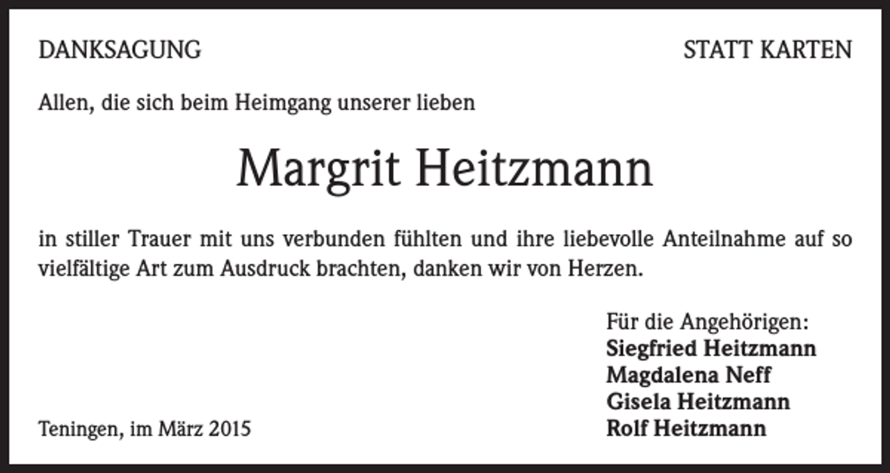 <p>DANKSAGUNG</p><p>STATT KARTEN</p><p>Allen, die sich beim Heimgang unserer lieben</p><p>Margrit Heitzmann<br />in stiller Trauer mit uns verbunden fühlten und ihre liebevolle Anteilnahme auf so<br />vielfältige Art zum Ausdruck brachten, danken wir von Herzen.</p><p>Teningen, im März 2015</p><p>Für die Angehörigen:<br />Siegfried Heitzmann<br />Magdalena Neff<br />Gisela Heitzmann<br />Rolf Heitzmann</p>