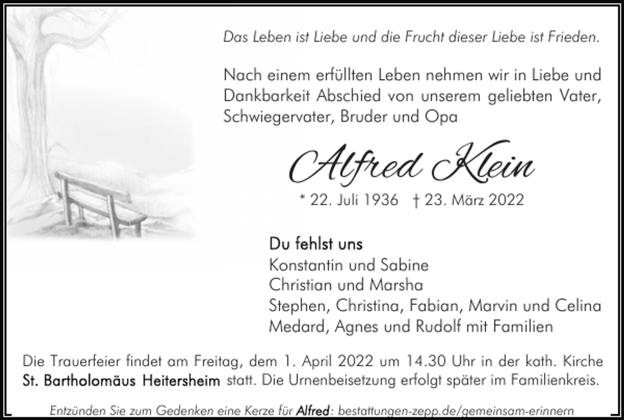 <p>Das Leben ist Liebe und die Frucht dieser Liebe ist Frieden.</p><p>Nach einem erfüllten Leben nehmen wir in Liebe und<br />Dankbarkeit Abschied von unserem geliebten Vater,<br />Schwiegervater, Bruder und Opa</p><p>Alfred Klein<br />* 22. Juli 1936 † 23. März 2022</p><p>Konstantin und Sabine<br />Christian und Marsha<br />Stephen, Christina, Fabian, Marvin und Celina<br />Medard, Agnes und Rudolf mit Familien<br />Die Trauerfeier findet am Freitag, dem 1. April 2022 um 14.30 Uhr in der kath. Kirche<br />statt. Die Urnenbeisetzung erfolgt später im Familienkreis.<br />Entzünden Sie zum Gedenken eine Kerze für</p><p>: bestattungen-zepp.de/gemeinsam-erinnern</p>