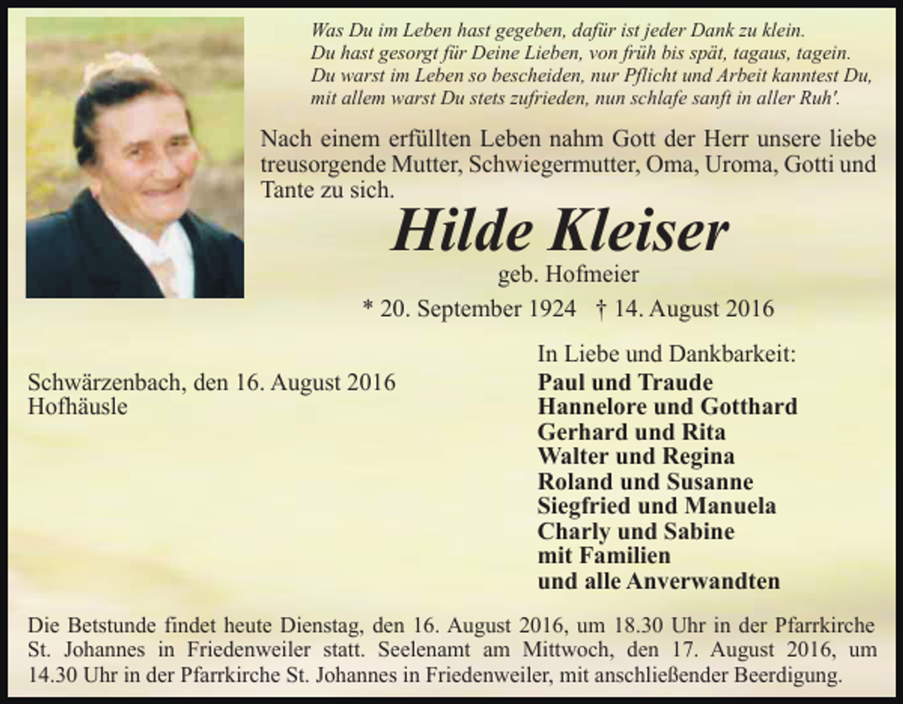 <p>Was Du im Leben hast gegeben, dafür ist jeder Dank zu klein.<br />Du hast gesorgt für Deine Lieben, von früh bis spät, tagaus, tagein.<br />Du warst im Leben so bescheiden, nur Pflicht und Arbeit kanntest Du,<br />mit allem warst Du stets zufrieden, nun schlafe sanft in aller Ruh'.</p><p>Nach einem erfüllten Leben nahm Gott der Herr unsere liebe<br />treusorgende Mutter, Schwiegermutter, Oma, Uroma, Gotti und<br />Tante zu sich.</p><p>Hilde Kleiser<br />geb. Hofmeier<br />* 20. September 1924 † 14. August 2016<br />Schwärzenbach, den 16. August 2016<br />Hofhäusle</p><p>In Liebe und Dankbarkeit:<br />Paul und Traude<br />Hannelore und Gotthard<br />Gerhard und Rita<br />Walter und Regina<br />Roland und Susanne<br />Siegfried und Manuela<br />Charly und Sabine<br />mit Familien<br />und alle Anverwandten</p><p>Die Betstunde findet heute Dienstag, den 16. August 2016, um 18.30 Uhr in der Pfarrkirche<br />St. Johannes in Friedenweiler statt. Seelenamt am Mittwoch, den 17. August 2016, um<br />14.30 Uhr in der Pfarrkirche St. Johannes in Friedenweiler, mit anschließender Beerdigung.</p>