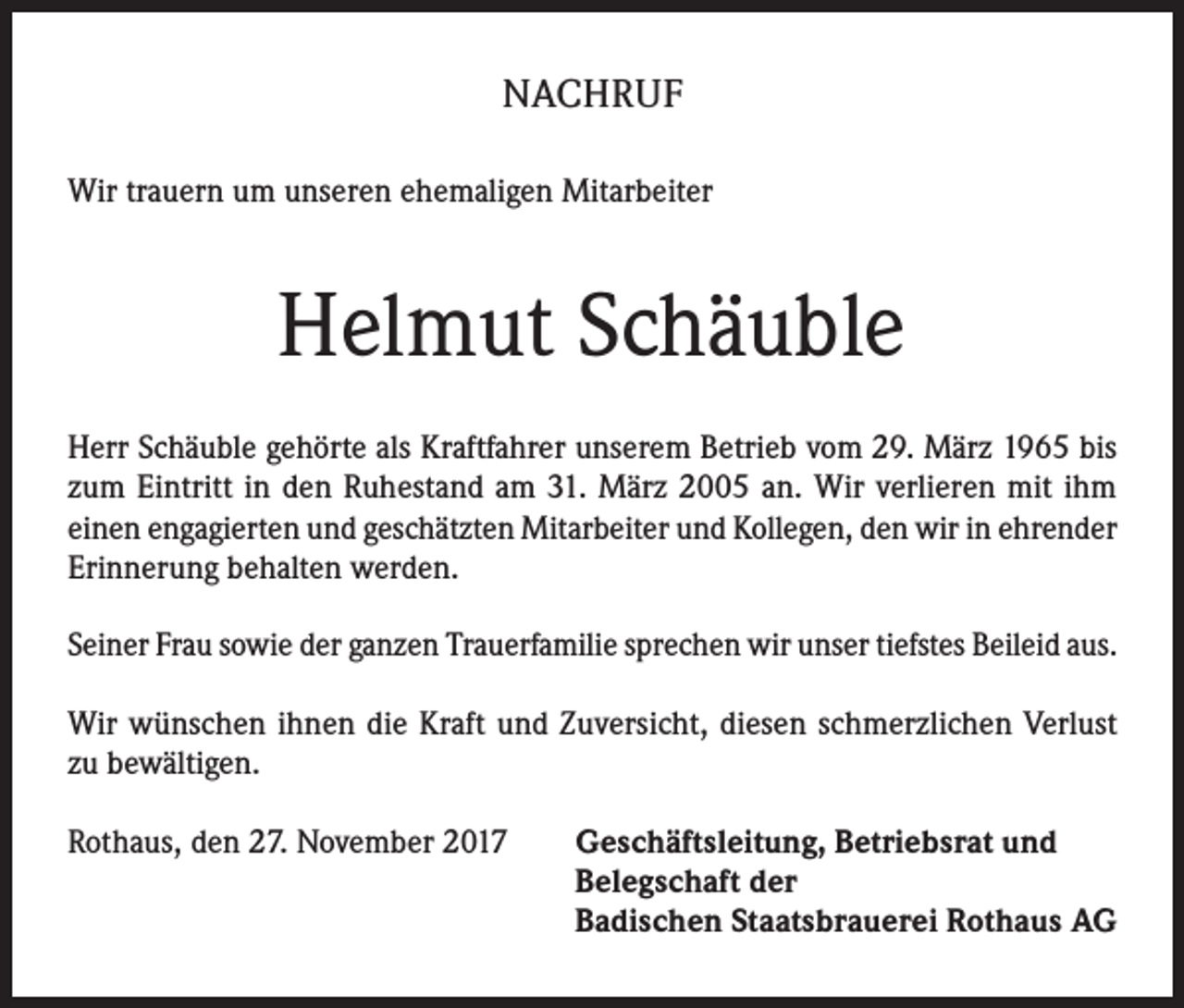 <p>NACHRUF<br />Wir trauern um unseren ehemaligen Mitarbeiter</p><p>Helmut Schäuble<br />Herr Schäuble gehörte als Kraftfahrer unserem Betrieb vom 29. März 1965 bis<br />zum Eintritt in den Ruhestand am 31. März 2005 an. Wir verlieren mit ihm<br />einen engagierten und geschätzten Mitarbeiter und Kollegen, den wir in ehrender<br />Erinnerung behalten werden.<br />Seiner Frau sowie der ganzen Trauerfamilie sprechen wir unser tiefstes Beileid aus.<br />Wir wünschen ihnen die Kraft und Zuversicht, diesen schmerzlichen Verlust<br />zu bewältigen.<br />Rothaus, den 27. November 2017 Geschäftsleitung, Betriebsrat und<br />Belegschaft der<br />Badischen Staatsbrauerei Rothaus AG</p>