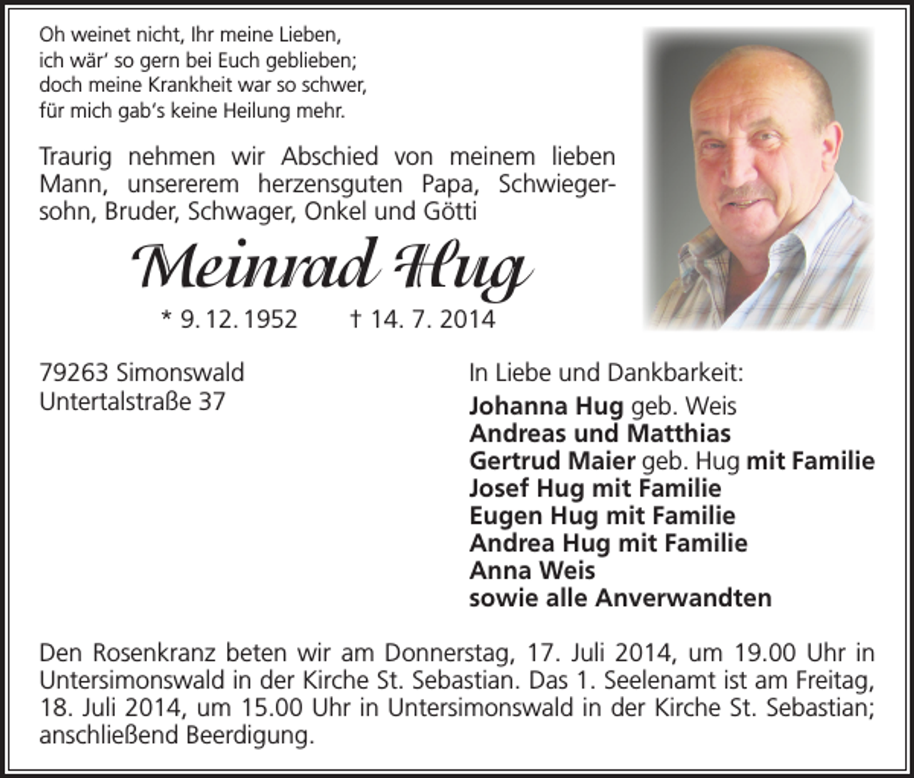 <p>Oh weinet nicht, Ihr meine Lieben,<br />ich wär‘ so gern bei Euch geblieben;<br />doch meine Krankheit war so schwer,<br />für mich gab‘s keine Heilung mehr.</p><p>Traurig nehmen wir Abschied von meinem lieben<br />Mann, unsererem herzens­<br />guten Papa, Schwiegersohn, Bruder, Schwager, Onkel und Götti</p><p>Meinrad Hug<br />* 9. 12. 1952 † 14. 7. 2014<br />79263 Simonswald<br />Untertalstraße 37</p><p>In Liebe und Dankbarkeit:<br />Johanna Hug geb. Weis<br />Andreas und Matthias<br />Gertrud Maier geb. Hug mit Familie<br />Josef Hug mit Familie<br />Eugen Hug mit Familie<br />Andrea Hug mit Familie<br />Anna Weis<br />sowie alle Anverwandten</p><p>Den Rosenkranz beten wir am Donnerstag, 17. Juli 2014, um 19.00 Uhr in<br />Untersimonswald in der Kirche St. Sebastian. Das 1. Seelenamt ist am Freitag,<br />18. Juli 2014, um 15.00 Uhr in Untersimonswald in der Kirche St. Sebastian;<br />anschließend Beerdigung.</p>