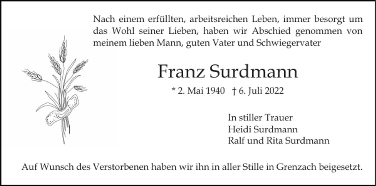 <p>Nach einem erfüllten, arbeitsreichen Leben, immer besorgt um<br />das Wohl seiner Lieben, haben wir Abschied genommen von<br />meinem lieben Mann, guten Vater und Schwiegervater</p><p>Franz Surdmann<br />* 2. Mai 1940 † 6. Juli 2022<br />In stiller Trauer<br />Heidi Surdmann<br />Ralf und Rita Surdmann<br />Auf Wunsch des Verstorbenen haben wir ihn in aller Stille in Grenzach beigesetzt.</p>