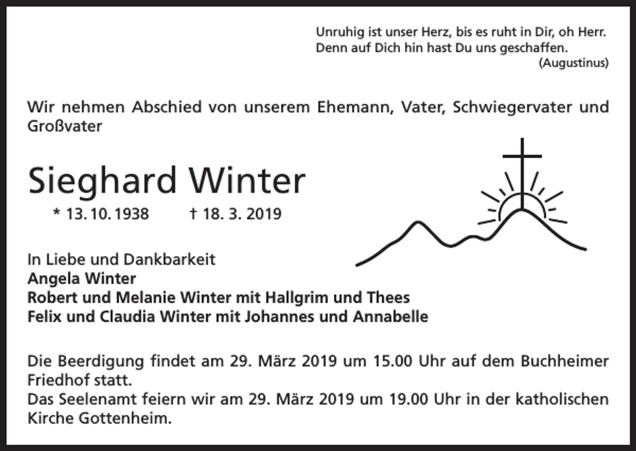 <p>Unruhig ist unser Herz, bis es ruht in Dir, oh Herr.<br />Denn auf Dich hin hast Du uns geschaffen.<br />(Augustinus)</p><p>Wir nehmen Abschied von unserem Ehemann, Vater, Schwiegervater und<br />Großvater</p><p>Sieghard Winter<br />* 13. 10. 1938</p><p>† 18. 3. 2019</p><p>In Liebe und Dankbarkeit<br />Angela Winter<br />Robert und Melanie Winter mit Hallgrim und Thees<br />Felix und Claudia Winter mit Johannes und Annabelle<br />Die Beerdigung findet am 29. März 2019 um 15.00 Uhr auf dem Buchheimer<br />Friedhof statt.<br />Das Seelenamt feiern wir am 29. März 2019 um 19.00 Uhr in der katholischen<br />Kirche Gottenheim.</p>