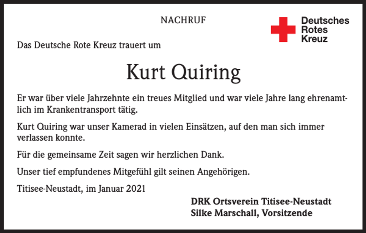 <p>NACHRUF<br />Das Deutsche Rote Kreuz trauert um</p><p>Deutsches<br />Rotes<br />Kreuz</p><p>Kurt Quiring<br />Er war über viele Jahrzehnte ein treues Mitglied und war viele Jahre lang ehrenamtlich im Krankentransport tätig.<br />Kurt Quiring war unser Kamerad in vielen Einsätzen, auf den man sich immer<br />verlassen konnte.<br />Für die gemeinsame Zeit sagen wir herzlichen Dank.<br />Unser tief empfundenes Mitgefühl gilt seinen Angehörigen.<br />Titisee-Neustadt, im Januar 2021<br />DRK Ortsverein Titisee-Neustadt<br />Silke Marschall, Vorsitzende</p>