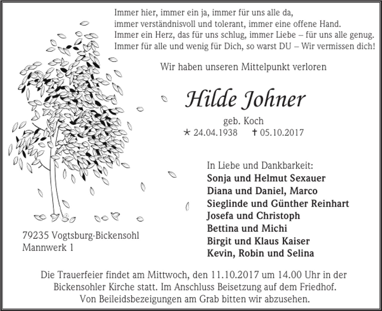 <p>Immer hier, immer ein ja, immer für uns alle da,<br />immer verständnisvoll und tolerant, immer eine offene Hand.<br />Immer ein Herz, das für uns schlug, immer Liebe – für uns alle genug.<br />Immer für alle und wenig für Dich, so warst DU – Wir vermissen dich!</p><p>Wir haben unseren Mittelpunkt verloren</p><p>Hilde Johner<br />geb. Koch</p><p> 24.04.1938</p><p>79235 Vogtsburg-Bickensohl<br />Mannwerk 1</p><p> 05.10.2017</p><p>In Liebe und Dankbarkeit:<br />Sonja und Helmut Sexauer<br />Diana und Daniel, Marco<br />Sieglinde und Günther Reinhart<br />Josefa und Christoph<br />Bettina und Michi<br />Birgit und Klaus Kaiser<br />Kevin, Robin und Selina</p><p>Die Trauerfeier findet am Mittwoch, den 11.10.2017 um 14.00 Uhr in der<br />Bickensohler Kirche statt. Im Anschluss Beisetzung auf dem Friedhof.<br />Von Beileidsbezeigungen am Grab bitten wir abzusehen.</p>