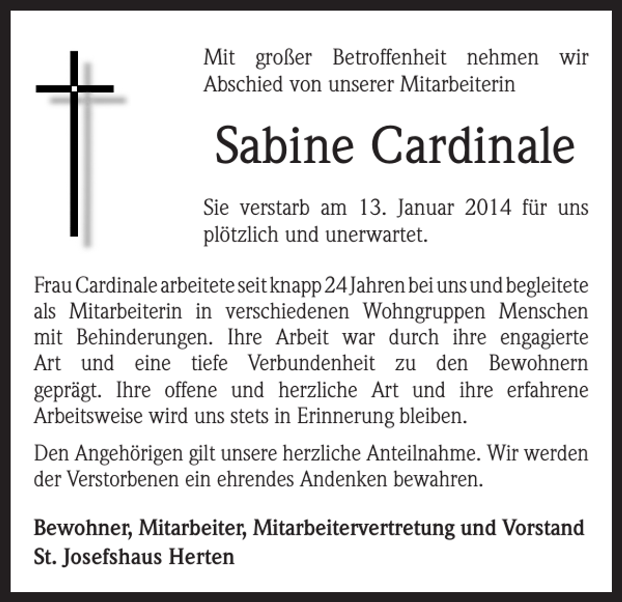<p>Mit großer Betroffenheit nehmen wir<br />Abschied von unserer Mitarbeiterin</p><p>Sabine Cardinale</p><p>Sie verstarb am 13. Januar 2014 für uns<br />plötzlich und unerwartet.<br />Frau Cardinale arbeitete seit knapp 24 Jahren bei uns und begleitete<br />als Mitarbeiterin in verschiedenen Wohngruppen Menschen<br />mit Behinderungen. Ihre Arbeit war durch ihre engagierte<br />Art und eine tiefe Verbundenheit zu den Bewohnern<br />geprägt. Ihre offene und herzliche Art und ihre erfahrene<br />Arbeitsweise wird uns stets in Erinnerung bleiben.<br />Den Angehörigen gilt unsere herzliche Anteilnahme. Wir werden<br />der Verstorbenen ein ehrendes Andenken bewahren.<br />Bewohner, Mitarbeiter, Mitarbeitervertretung und Vorstand<br />St. Josefshaus Herten</p>