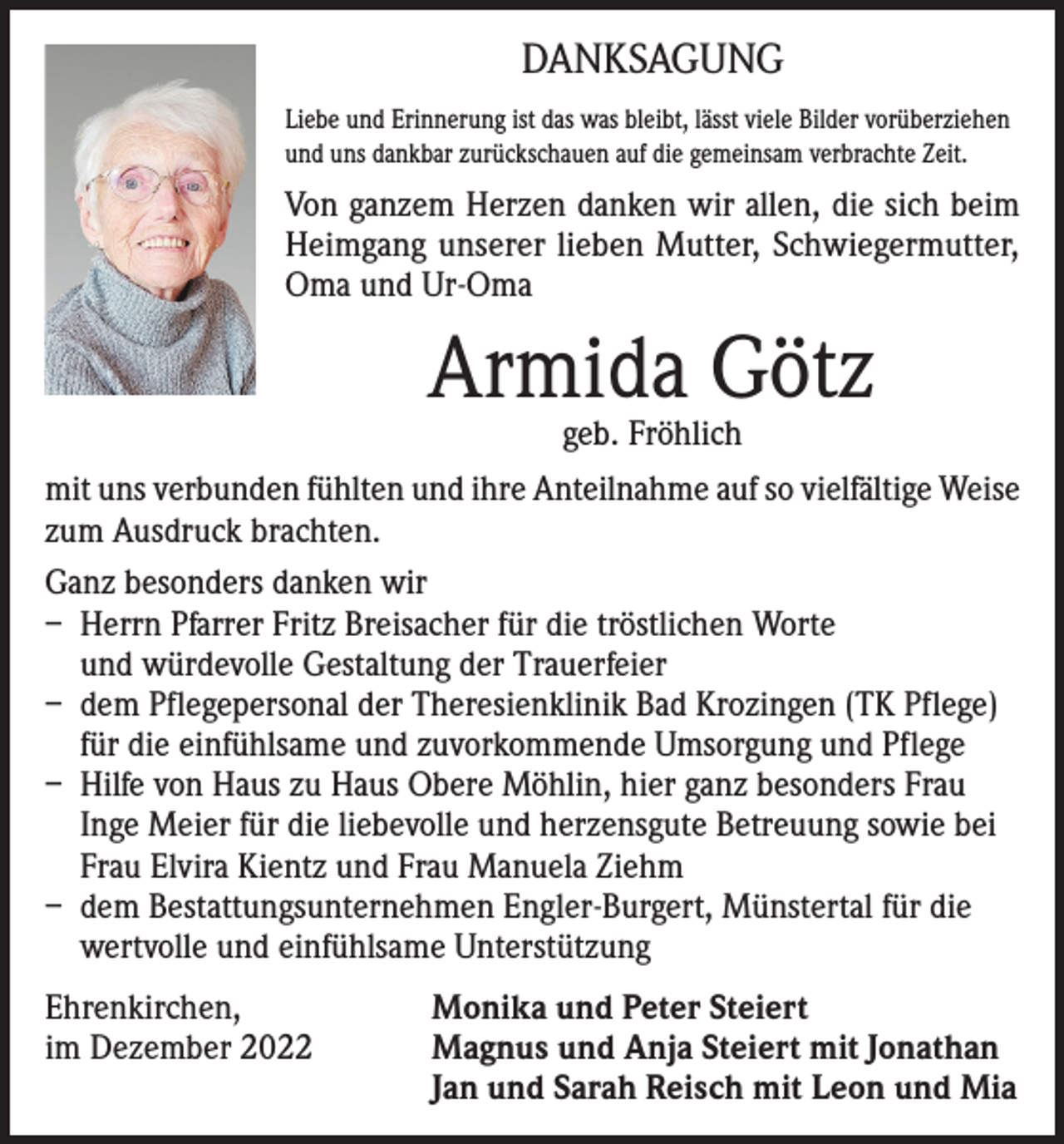 <p>DANKSAGUNG<br />Liebe und Erinnerung ist das was bleibt, lässt viele Bilder vorüberziehen<br />und uns dankbar zurückschauen auf die gemeinsam verbrachte Zeit.</p><p>Von ganzem Herzen danken wir allen, die sich beim<br />Heimgang unserer lieben Mutter, Schwiegermutter,<br />Oma und Ur-Oma</p><p>Armida Götz<br />geb. Fröhlich</p><p>mit uns verbunden fühlten und ihre Anteilnahme auf so vielfältige Weise<br />zum Ausdruck brachten.<br />Ganz besonders danken wir<br />– Herrn Pfarrer Fritz Breisacher für die tröstlichen Worte<br />und würdevolle Gestaltung der Trauerfeier<br />– dem Pflegepersonal der Theresienklinik Bad Krozingen (TK Pflege)<br />für die einfühlsame und zuvorkommende Umsorgung und Pflege<br />– Hilfe von Haus zu Haus Obere Möhlin, hier ganz besonders Frau<br />Inge Meier für die liebevolle und herzensgute Betreuung sowie bei<br />Frau Elvira Kientz und Frau Manuela Ziehm<br />– dem Bestattungsunternehmen Engler-Burgert, Münstertal für die<br />wertvolle und einfühlsame Unterstützung<br />Ehrenkirchen,<br />Monika und Peter Steiert<br />im Dezember 2022 Magnus und Anja Steiert mit Jonathan<br />Jan und Sarah Reisch mit Leon und Mia</p>