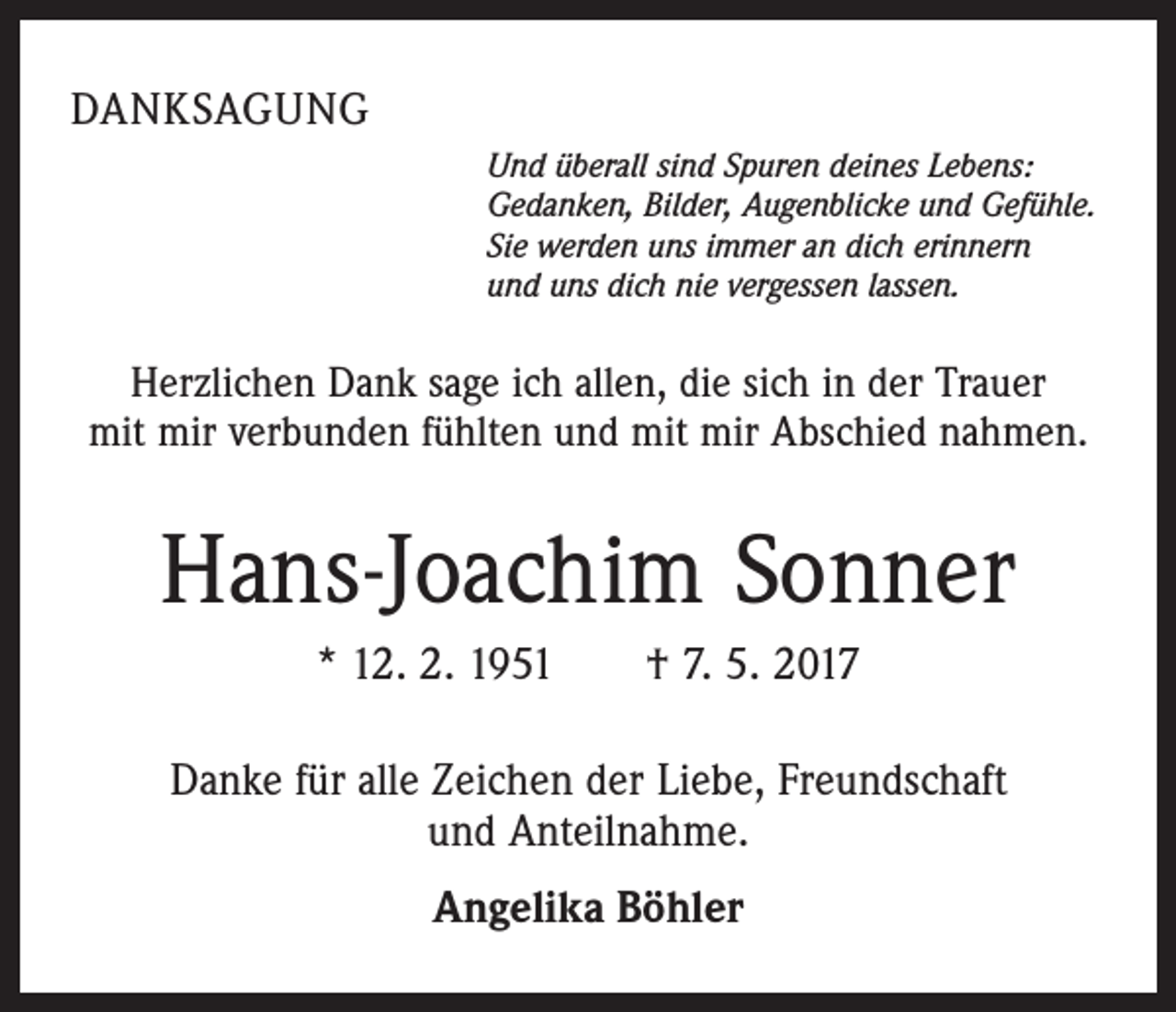 <p>DANKSAGUNG<br />Und überall sind Spuren deines Lebens:<br />Gedanken, Bilder, Augenblicke und Gefühle.<br />Sie werden uns immer an dich erinnern<br />und uns dich nie vergessen lassen.</p><p>Herzlichen Dank sage ich allen, die sich in der Trauer<br />mit mir verbunden fühlten und mit mir Abschied nahmen.</p><p>Hans-Joachim Sonner<br />* 12. 2. 1951 † 7. 5. 2017<br />Danke für alle Zeichen der Liebe, Freundschaft<br />und Anteilnahme.<br />Angelika Böhler</p>