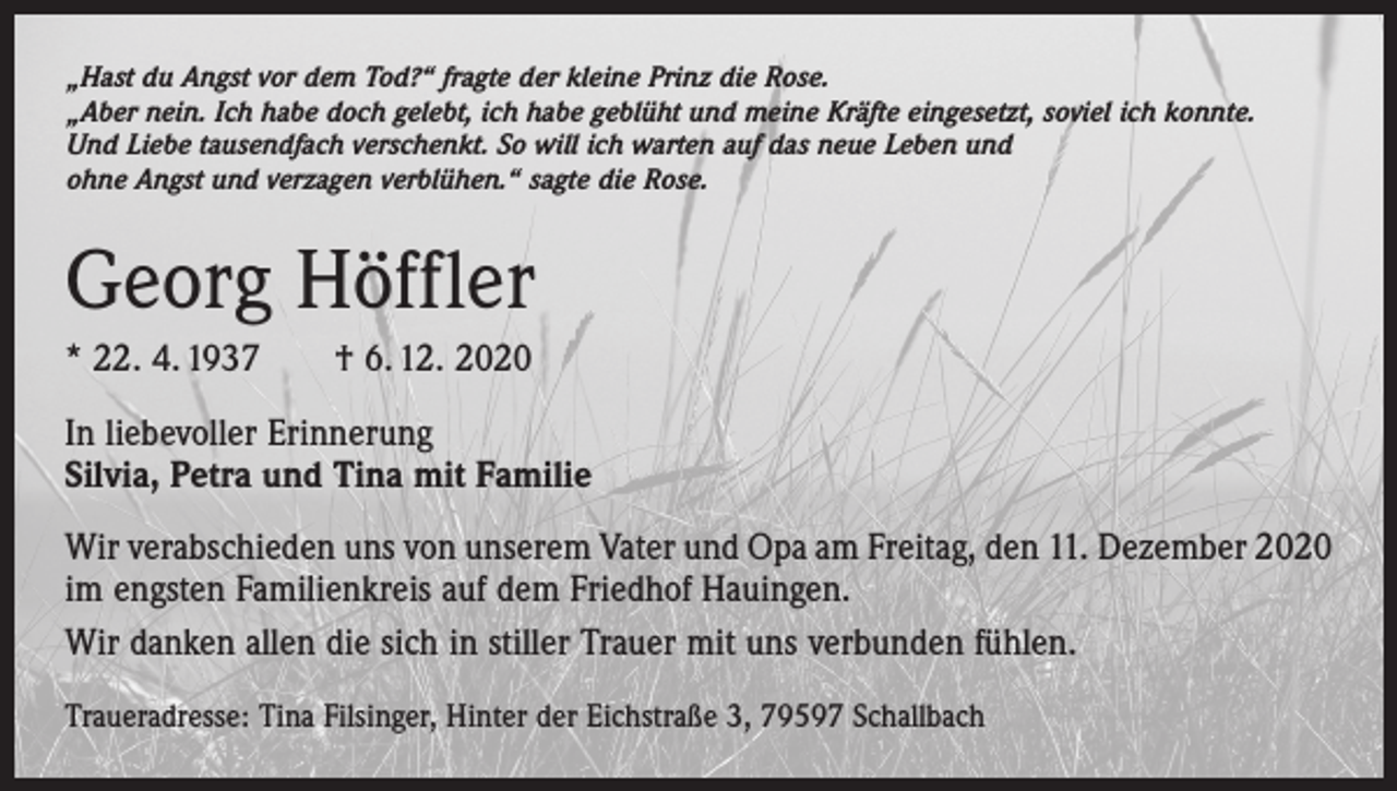 <p>„Hast du Angst vor dem Tod?“ fragte der kleine Prinz die Rose.<br />„Aber nein. Ich habe doch gelebt, ich habe geblüht und meine Kräfte eingesetzt, soviel ich konnte.<br />Und Liebe tausendfach verschenkt. So will ich warten auf das neue Leben und<br />ohne Angst und verzagen verblühen.“ sagte die Rose.</p><p>Georg Höffler<br />* 22. 4. 1937 † 6. 12. 2020<br />In liebevoller Erinnerung<br />Silvia, Petra und Tina mit Familie<br />Wir verabschieden uns von unserem Vater und Opa am Freitag, den 11. Dezember 2020<br />im engsten ­Familienkreis auf dem Friedhof Hauingen.<br />Wir danken allen die sich in stiller Trauer mit uns verbunden fühlen.<br />Traueradresse: Tina Filsinger, Hinter der Eichstraße 3, 79597 Schallbach</p>