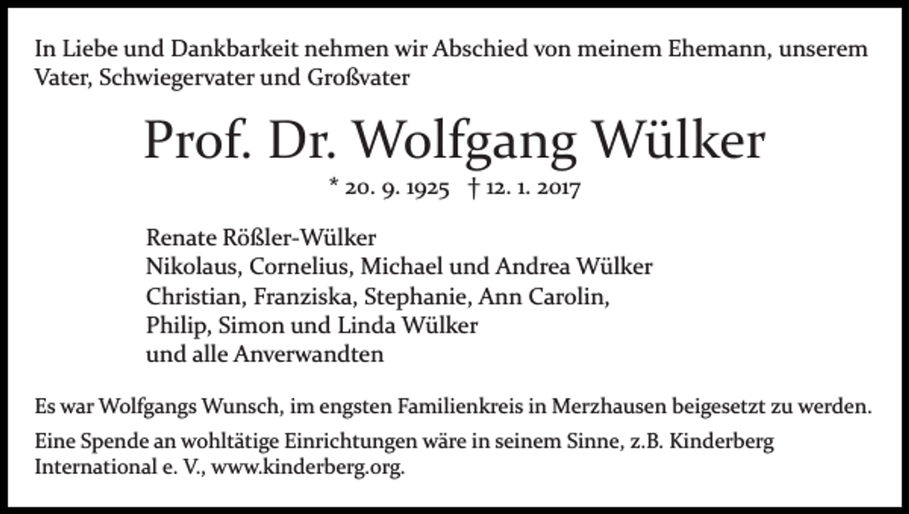 <p>In Liebe und Dankbarkeit nehmen wir Abschied von meinem Ehemann, unserem<br />Vater, Schwiegervater und Großvater</p><p>Prof. Dr. Wolfgang Wülker<br />* 20. 9. 1925 † 12. 1. 2017<br />Renate Rößler­Wülker<br />Nikolaus, Cornelius, Michael und Andrea Wülker<br />Christian, Franziska, Stephanie, Ann Carolin,<br />Philip, Simon und Linda Wülker<br />und alle Anverwandten<br />Es war Wolfgangs Wunsch, im engsten Familienkreis in Merzhausen beigesetzt zu werden.<br />Eine Spende an wohltätige Einrichtungen wäre in seinem Sinne, z.B. Kinderberg<br />International e. V., www.kinderberg.org.</p>