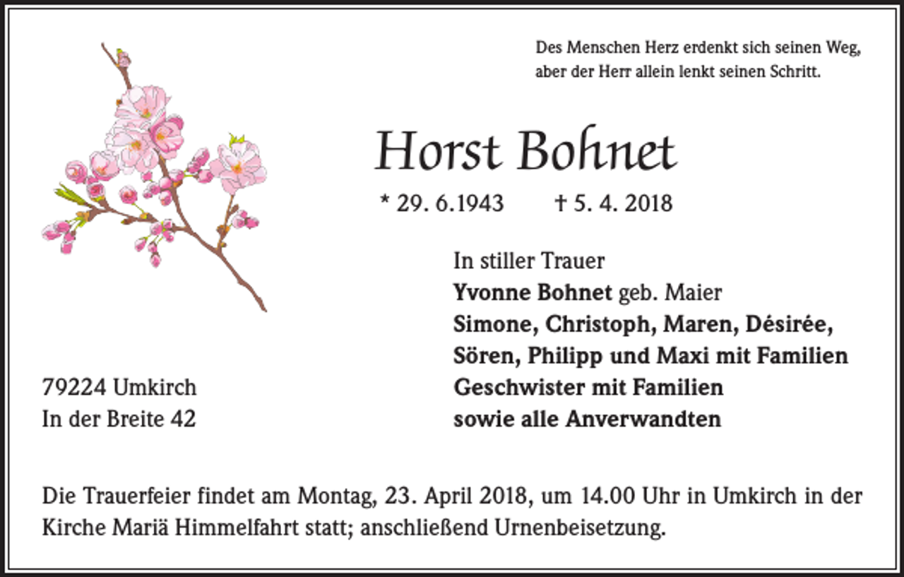<p>Des Menschen Herz erdenkt sich seinen Weg,<br />aber der Herr allein lenkt seinen Schritt.</p><p>Horst Bohnet<br />* 29. 6.1943 † 5. 4. 2018</p><p>79224 Umkirch<br />In der Breite 42</p><p>In stiller Trauer<br />Yvonne Bohnet geb. Maier<br />Simone, Christoph, Maren, Désirée,<br />Sören, Philipp und Maxi mit Familien<br />Geschwister mit Familien<br />sowie alle Anverwandten</p><p>Die Trauerfeier findet am Montag, 23. April 2018, um 14.00 Uhr in Umkirch in der<br />Kirche Mariä Himmelfahrt statt; anschließend Urnenbeisetzung.</p>