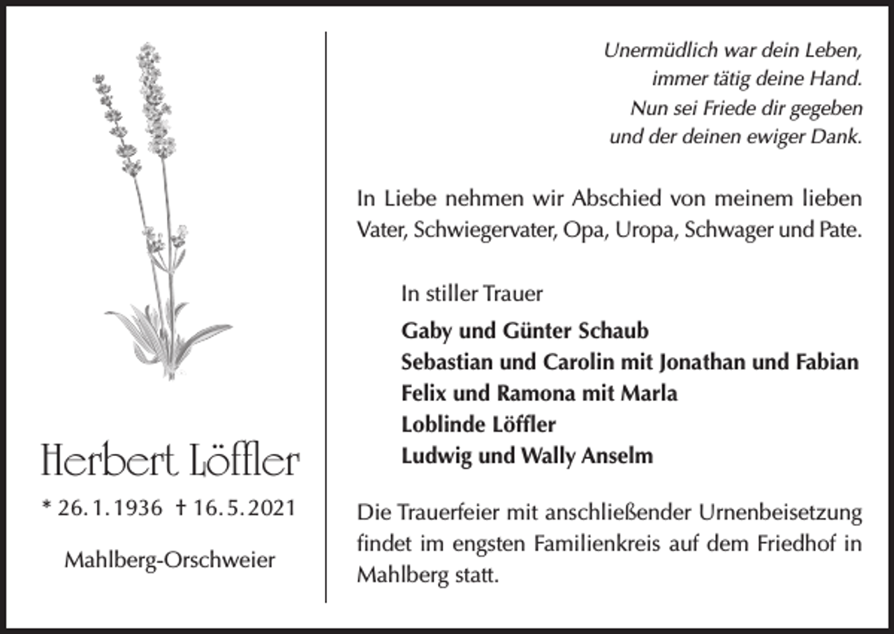 <p>Unermüdlich war dein Leben,<br />immer tätig deine Hand.<br />Nun sei Friede dir gegeben<br />und der deinen ewiger Dank.</p><p>In Liebe nehmen wir Abschied von meinem lieben<br />Vater, Schwiegervater, Opa, Uropa, Schwager und Pate.<br />In stiller Trauer</p><p>Herbert Löffler<br />* 26. 1. 1936 † 16. 5. 2021<br />Mahlberg-Orschweier</p><p>Gaby und Günter Schaub<br />Sebastian und Carolin mit Jonathan und Fabian<br />Felix und Ramona mit Marla<br />Loblinde Löffler<br />Ludwig und Wally Anselm<br />Die Trauerfeier mit anschließender Urnenbeisetzung<br />findet im engsten Familienkreis auf dem Friedhof in<br />Mahlberg statt.</p>