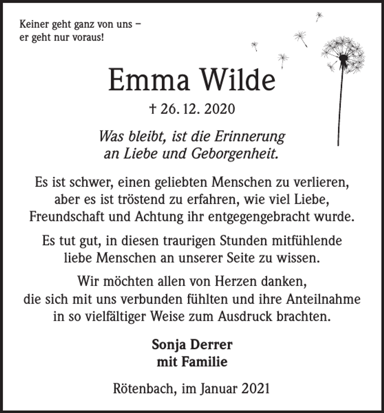<p>Keiner geht ganz von uns –<br />er geht nur voraus!</p><p>Emma Wilde<br />† 26. 12. 2020<br />Was bleibt, ist die Erinnerung<br />an Liebe und Geborgenheit.<br />Es ist schwer, einen geliebten Menschen zu verlieren,<br />aber es ist tröstend zu erfahren, wie viel Liebe,<br />Freundschaft und Achtung ihr entgegengebracht wurde.<br />Es tut gut, in diesen traurigen Stunden mitfühlende<br />liebe Menschen an unserer Seite zu wissen.<br />Wir möchten allen von Herzen danken,<br />die sich mit uns verbunden fühlten und ihre Anteilnahme<br />in so vielfältiger Weise zum Ausdruck brachten.<br />Sonja Derrer<br />mit Familie<br />Rötenbach, im Januar 2021</p>