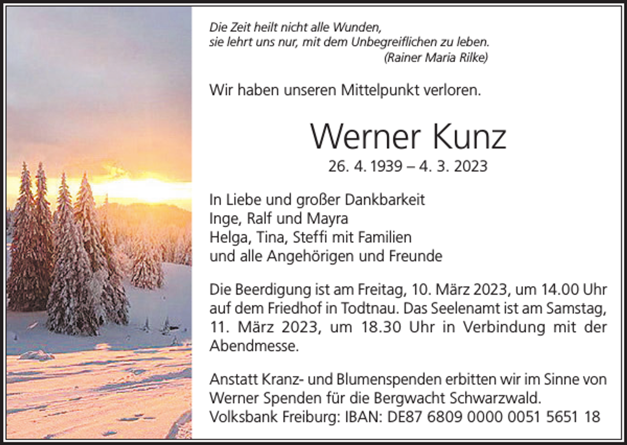 <p>Die Zeit heilt nicht alle Wunden,<br />sie lehrt uns nur, mit dem Unbegreiflichen zu leben.<br />(Rainer Maria Rilke)</p><p>Wir haben unseren Mittelpunkt verloren.</p><p>Werner Kunz<br />26. 4. 1939 – 4. 3. 2023<br />In Liebe und großer Dankbarkeit<br />Inge, Ralf und Mayra<br />Helga, Tina, Steffi mit Familien<br />und alle Angehörigen und Freunde<br />Die Beerdigung ist am Freitag, 10. März 2023, um 14.00 Uhr<br />auf dem Friedhof in Todtnau. Das Seelenamt ist am Samstag,<br />11. März 2023, um 18.30 Uhr in Verbindung mit der<br />Abendmesse.<br />Anstatt Kranz- und Blumenspenden erbitten wir im Sinne von<br />Werner Spenden für die Bergwacht Schwarzwald.<br />Volksbank Freiburg: IBAN: DE87 6809 0051 5658</p>