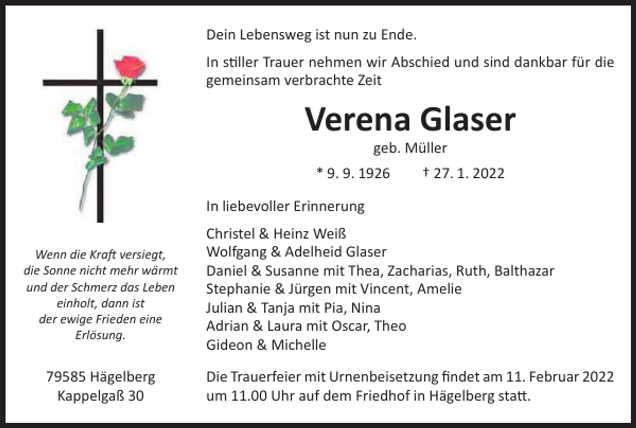 <p>Dein<br />Lebensweg<br />ist nunLebensweg<br />zu Ende. ist zu Ende<br />Unser<br />gemeinsamer<br />stiller<br />Trauer<br />nehmen<br />wirAbschied<br />Abschiedund<br />undsind<br />sinddankbar<br />dankbarfür<br />fürdie<br />die<br />In In<br />stiller<br />Trauer<br />nehmen<br />wir<br />gemeinsam<br />zusammenverbrachte<br />verbrachteZeit<br />Zeit</p><p>VerenaVerena<br />Glaser Glaser</p><p>geb. Müller<br />geb. Müller<br />9. 1926 † 27. 1. 2022<br />* 09.09.1926 * 9.<br />+ 27.01.2022</p><p>Wenn die<br />dieKraft<br />Kraftversiegt,<br />versiegt,<br />Wenn<br />die<br />dieSonne<br />Sonnenicht<br />nichtmehr<br />mehrwärmt<br />wärmt<br />und<br />und der<br />derSchmerz<br />Schmerzdas<br />dasLeben<br />Leben<br />einholt, dann ist<br />einholt,<br />der ewige Friedendann<br />eine ist<br />Erlösung.<br />der ewige<br />Frieden eine<br />Erlösung</p><p>79585 Hägelberg<br />Kappelgaß 30<br />Kappelgaß 30</p><p>In liebevoller Erinnerung<br />In liebevoller Erinnerung<br />Christel<br />&amp;&amp;<br />Heinz<br />Weiß<br />Christel<br />Heinz<br />Weiß<br />Wolfgang<br />&amp;<br />Adelheid<br />Glaser<br />Wolfgang &amp; Adelheid<br />Glaser<br />Daniel<br />&amp;<br />Susanne<br />mit<br />Thea,<br />Zacharias,<br />Ruth,<br />Balthazar<br />Daniel &amp; Susanne mit<br />Thea,<br />Zacharias,<br />Ruth,<br />Balthazar<br />Stephanie<br />&amp;<br />Jürgen<br />mit<br />Vincent,<br />Amelie<br />Stephanie &amp; Jürgen mit Vincent, Amelie<br />Julian<br />&amp;&amp;<br />Tanja<br />mitmit<br />Pia,<br />Nina<br />Julian<br />Tanja<br />Pia,<br />Nina<br />Adrian<br />&amp;<br />Laura<br />mit<br />Oscar,<br />Theo<br />Adrian &amp; Laura mit Oscar,<br />Theo<br />Gideon<br />&amp;<br />Michelle<br />Gideon &amp; Michelle</p><p>Die Trauerfeier mit Urnenbeisetzung findet am 11. Februar 2022<br />um 11.00 Uhr auf dem Friedhof in Hägelberg statt.<br />Die Beerdigung findet am Freitag, den 11.02.2022 um 11.00 Uhr a</p>