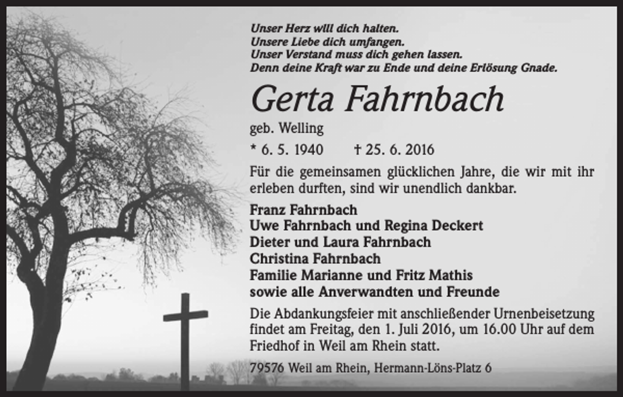 <p>Unser Herz wlll dich halten.<br />Unsere Liebe dich umfangen.<br />Unser Verstand muss dich gehen lassen.<br />Denn deine Kraft war zu Ende und deine Erlösung Gnade.</p><p>Gerta Fahrnbach</p><p>geb. Welling<br />* 6. 5. 1940 † 25. 6. 2016<br />Für die gemeinsamen glücklichen Jahre, die wir mit ihr<br />erleben durften, sind wir unendlich dankbar.<br />Franz Fahrnbach<br />Uwe Fahrnbach und Regina Deckert<br />Dieter und Laura Fahrnbach<br />Christina Fahrnbach<br />Familie Marianne und Fritz Mathis<br />sowie alle Anverwandten und Freunde<br />Die Abdankungsfeier mit anschließender Urnenbeisetzung<br />findet am Freitag, den 1. Juli 2016, um 16.00 Uhr auf dem<br />Friedhof in Weil am Rhein statt.<br />79576 Weil am Rhein, Hermann-Löns-Platz 6</p>
