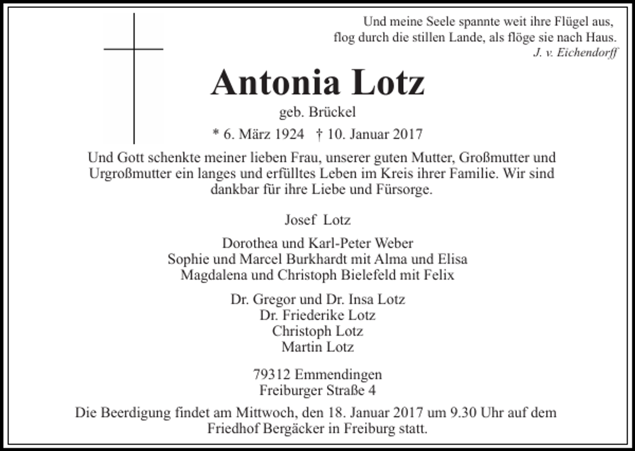 <p>Und meine Seele spannte weit ihre Flügel aus,<br />flog durch die stillen Lande, als flöge sie nach Haus.<br />J. v. Eichendorff</p><p>Antonia Lotz<br />geb. Brückel<br />* 6. März 1924 † 10. Januar 2017<br />Und Gott schenkte meiner lieben Frau, unserer guten Mutter, Großmutter und<br />Urgroßmutter ein langes und erfülltes Leben im Kreis ihrer Familie. Wir sind<br />dankbar für ihre Liebe und Fürsorge.<br />Josef Lotz<br />Dorothea und Karl-Peter Weber<br />Sophie und Marcel Burkhardt mit Alma und Elisa<br />Magdalena und Christoph Bielefeld mit Felix<br />Dr. Gregor und Dr. Insa Lotz<br />Dr. Friederike Lotz<br />Christoph Lotz<br />Martin Lotz<br />79312 Emmendingen<br />Freiburger Straße 4<br />Die Beerdigung findet am Mittwoch, den 18. Januar 2017 um 9.30 Uhr auf dem<br />Friedhof Bergäcker in Freiburg statt.</p>