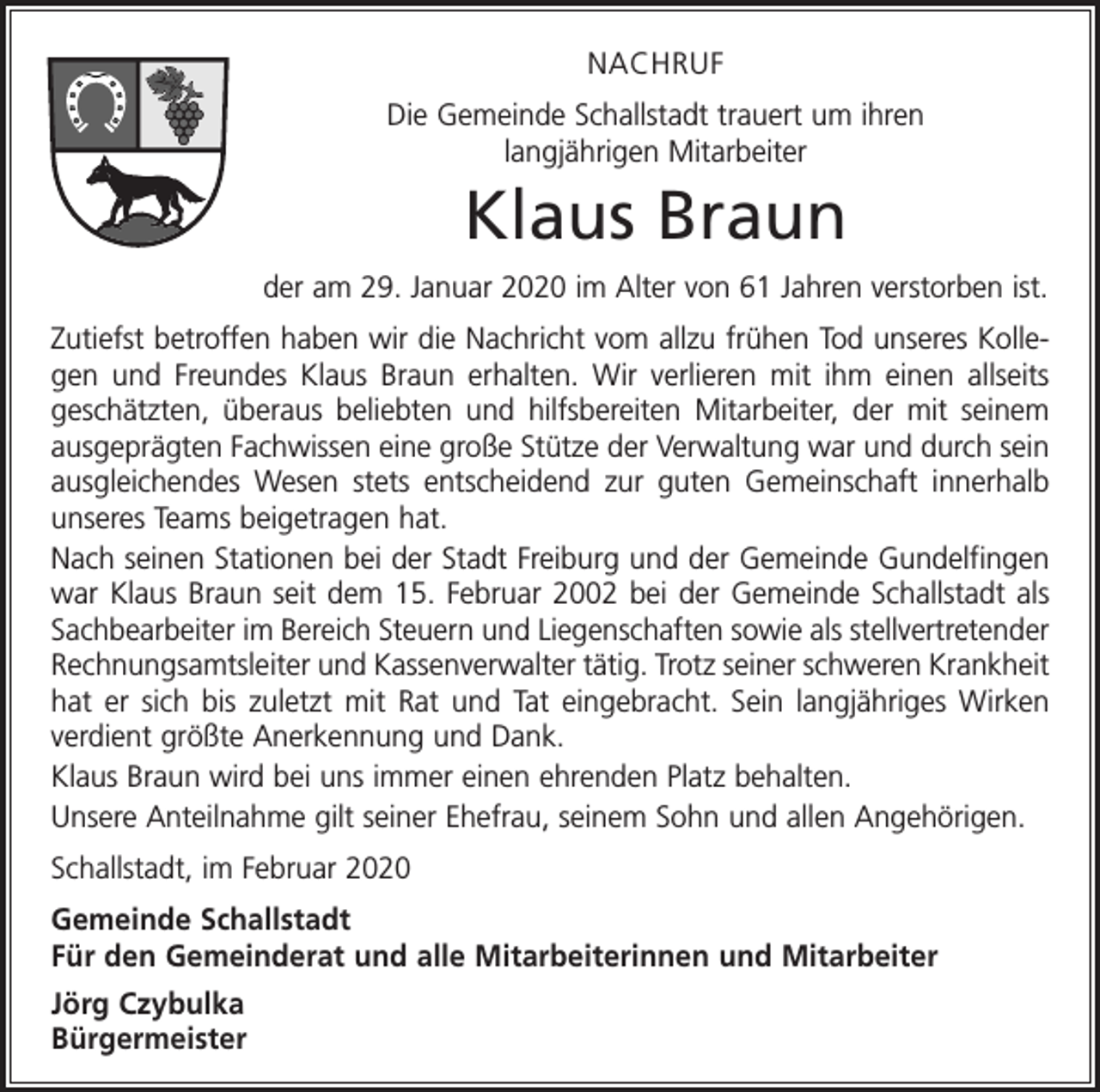 <p>NACHRUF<br />Die Gemeinde Schallstadt trauert um ihren<br />langjährigen Mitarbeiter</p><p>Klaus Braun<br />der am 29. Januar 2020 im Alter von 61 Jahren verstorben ist.<br />Zutiefst betroffen haben wir die Nachricht vom allzu frühen Tod unseres Kollegen und Freundes Klaus Braun erhalten. Wir verlieren mit ihm einen allseits<br />geschätzten, überaus beliebten und hilfsbereiten Mitarbeiter, der mit seinem<br />ausgeprägten Fachwissen eine große Stütze der Verwaltung war und durch sein<br />ausgleichendes Wesen stets entscheidend zur guten Gemeinschaft innerhalb<br />unseres Teams beigetragen hat.<br />Nach seinen Stationen bei der Stadt Freiburg und der Gemeinde Gundelfingen<br />war Klaus Braun seit dem 15. Februar 2002 bei der Gemeinde Schallstadt als<br />Sachbearbeiter im Bereich Steuern und Liegenschaften sowie als stellvertretender<br />Rechnungsamtsleiter und Kassenverwalter tätig. Trotz seiner schweren Krankheit<br />hat er sich bis zuletzt mit Rat und Tat eingebracht. Sein langjähriges Wirken<br />verdient größte Anerkennung und Dank.<br />Klaus Braun wird bei uns immer einen ehrenden Platz behalten.<br />Unsere Anteilnahme gilt seiner Ehefrau, seinem Sohn und allen Angehörigen.<br />Schallstadt, im Februar 2020<br />Gemeinde Schallstadt<br />Für den Gemeinderat und alle Mitarbeiterinnen und Mitarbeiter<br />Jörg Czybulka<br />Bürgermeister</p>