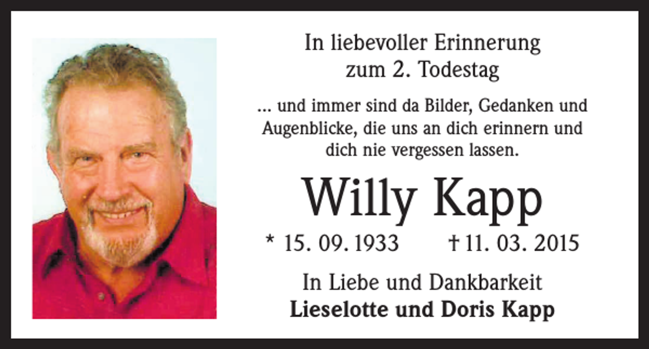 <p>In liebevoller Erinnerung<br />zum 2. Todestag<br />... und immer sind da Bilder, Gedanken und<br />Augenblicke, die uns an dich erinnern und<br />dich nie vergessen lassen.</p><p>Willy Kapp<br />* 15. 09. 1933 † 11. 03. 2015<br />In Liebe und Dankbarkeit<br />Lieselotte und Doris Kapp</p>