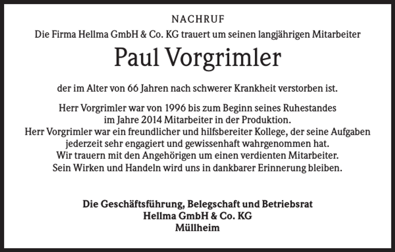 <p>N A C H RU F<br />Die Firma Hellma GmbH &amp; Co. KG trauert um seinen langjährigen Mitarbeiter</p><p>Paul Vorgrimler<br />der im Alter von 66 Jahren nach schwerer Krankheit verstorben ist.<br />Herr Vorgrimler war von 1996 bis zum Beginn seines Ruhestandes<br />im Jahre 2014 Mitarbeiter in der Produktion.<br />Herr Vorgrimler war ein freundlicher und hilfsbereiter Kollege, der seine Aufgaben<br />jederzeit sehr engagiert und gewissenhaft wahrgenommen hat.<br />Wir trauern mit den Angehörigen um einen verdienten Mitarbeiter.<br />Sein Wirken und Handeln wird uns in dankbarer Erinnerung bleiben.</p><p>Die Geschäftsführung, Belegschaft und Betriebsrat<br />Hellma GmbH &amp; Co. KG<br />Müllheim</p>