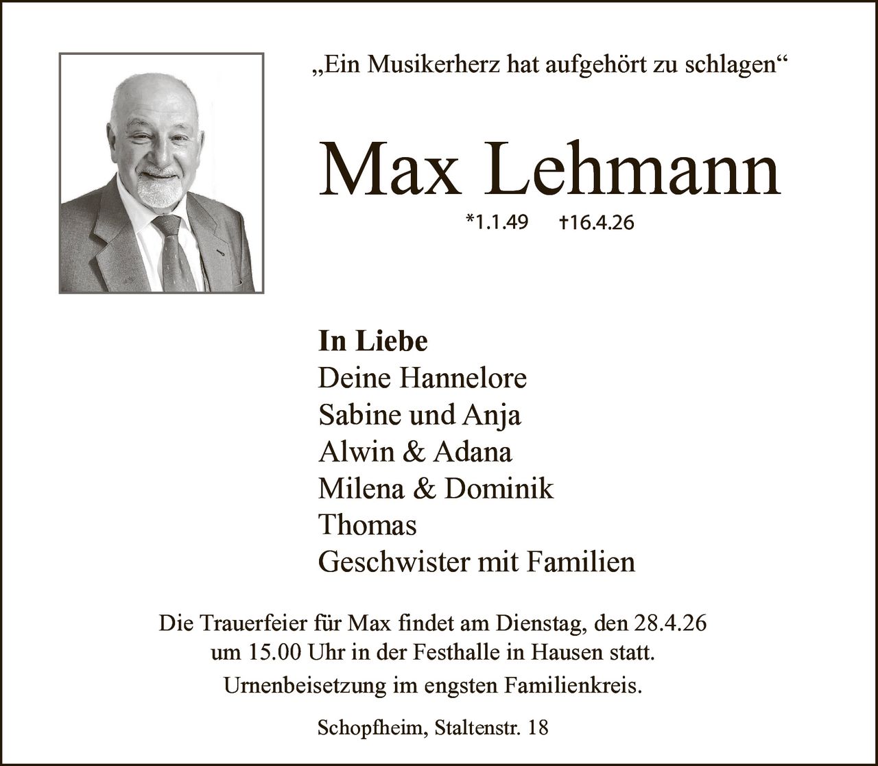 „Ein Musikerherz hat aufgehört zu schlagen“

Max Lehmann


✝

In Liebe
Deine Hannelore
Sabine und Anja
Alwin & Adana
Milena & Dominik
Thomas
Geschwister mit Familien
Die Trauerfeier für Max findet am Dienstag, den 28.4.26
um 15.00 Uhr in der Festhalle in Hausen statt.
Urnenbeisetzung im engsten Familienkreis.
Schopfheim, Staltenstr. 18