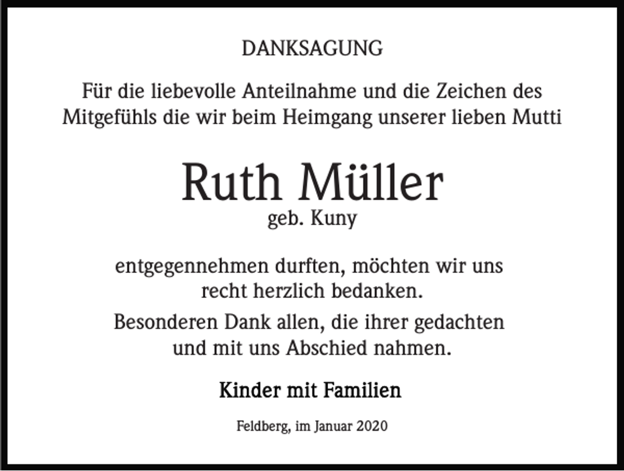 <p>DANKSAGUNG<br />Für die liebevolle Anteilnahme und die Zeichen des<br />Mitgefühls die wir beim Heimgang unserer lieben Mutti</p><p>Ruthgeb.Müller<br />Kuny<br />entgegennehmen durften, möchten wir uns<br />recht herzlich bedanken.<br />Besonderen Dank allen, die ihrer gedachten<br />und mit uns Abschied nahmen.</p><p>Feldberg, im Januar 2020</p>