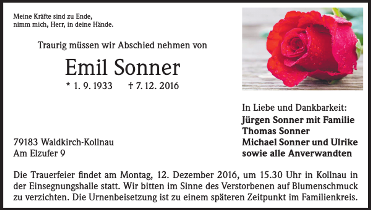 <p>Meine Kräfte sind zu Ende,<br />nimm mich, Herr, in deine Hände.</p><p>Traurig müssen wir Abschied nehmen von</p><p>Emil Sonner<br />* 1. 9. 1933 † 7. 12. 2016</p><p>79183 Waldkirch-Kollnau<br />Am Elzufer 9</p><p>In Liebe und Dankbarkeit:<br />Jürgen Sonner mit Familie<br />Thomas Sonner<br />Michael Sonner und Ulrike<br />sowie alle Anverwandten</p><p>Die Trauerfeier findet am Montag, 12. Dezember 2016, um 15.30 Uhr in Kollnau in<br />der Einsegnungshalle statt. Wir bitten im Sinne des Verstorbenen auf Blumenschmuck<br />zu verzichten. Die Urnenbeisetzung ist zu einem späteren Zeitpunkt im Familienkreis.</p>