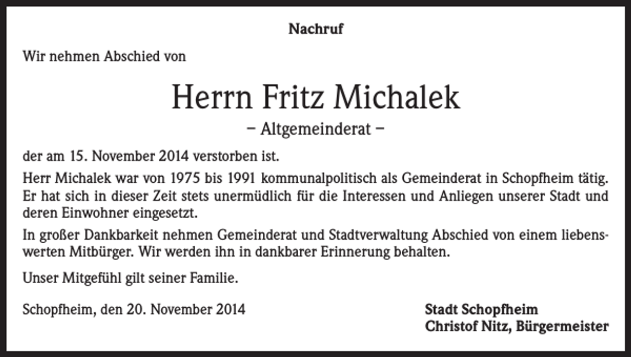 <p>Nachruf<br />Wir nehmen Abschied von</p><p>Herrn Fritz Michalek<br />– Altgemeinderat –<br />der am 15. November 2014 verstorben ist.<br />Herr Michalek war von 1975 bis 1991 kommunalpolitisch als Gemeinderat in Schopfheim tätig.<br />Er hat sich in dieser Zeit stets unermüdlich für die Interessen und Anliegen unserer Stadt und<br />deren Einwohner eingesetzt.<br />In großer Dankbarkeit nehmen Gemeinderat und Stadtverwaltung Abschied von einem liebenswerten Mitbürger. Wir werden ihn in dankbarer Erinnerung behalten.<br />Unser Mitgefühl gilt seiner Familie.<br />Schopfheim, den 20. November 2014</p><p>Stadt Schopfheim<br />Christof Nitz, Bürgermeister</p>
