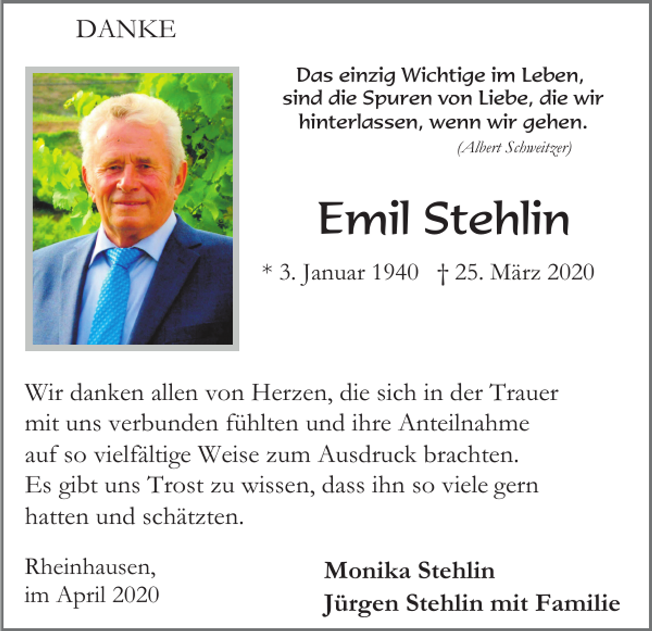 <p>DANKE<br />Das einzig Wichtige im Leben,<br />sind die Spuren von Liebe, die wir<br />hinterlassen, wenn wir gehen.<br />(Albert Schweitzer)</p><p>Emil Stehlin<br />* 3. Januar 1940 † 25. März 2020</p><p>Wir danken allen von Herzen, die sich in der Trauer<br />mit uns verbunden fühlten und ihre Anteilnahme<br />auf so vielfältige Weise zum Ausdruck brachten.<br />Es gibt uns Trost zu wissen, dass ihn so viele gern<br />hatten und schätzten.<br />Rheinhausen,<br />im April 2020</p><p>Monika Stehlin<br />Jürgen Stehlin mit Familie</p>