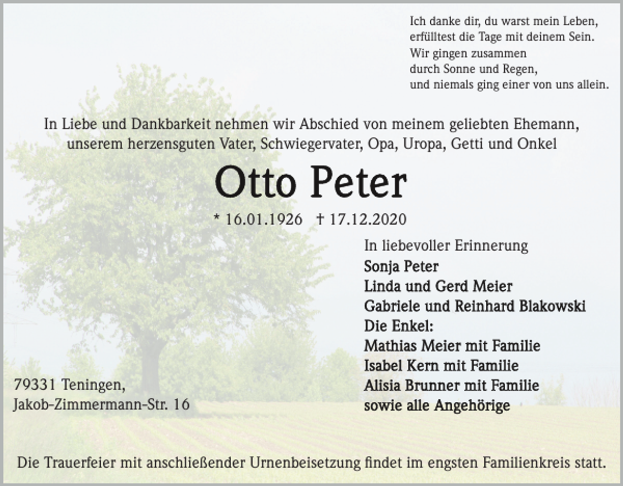 <p>Ich danke dir, du warst mein Leben,<br />erfülltest die Tage mit deinem Sein.<br />Wir gingen zusammen<br />durch Sonne und Regen,<br />und niemals ging einer von uns allein.</p><p>In Liebe und Dankbarkeit nehmen wir Abschied von meinem geliebten Ehemann,<br />unserem herzensguten Vater, Schwiegervater, Opa, Uropa, Getti und Onkel</p><p>* 16.01.1926 † 17.12.2020<br />In liebevoller Erinnerung</p><p>79331 Teningen,<br />Jakob-Zimmermann-Str. 16</p><p>Die Trauerfeier mit anschließender Urnenbeisetzung ﬁndet im engsten Familienkreis statt.</p>