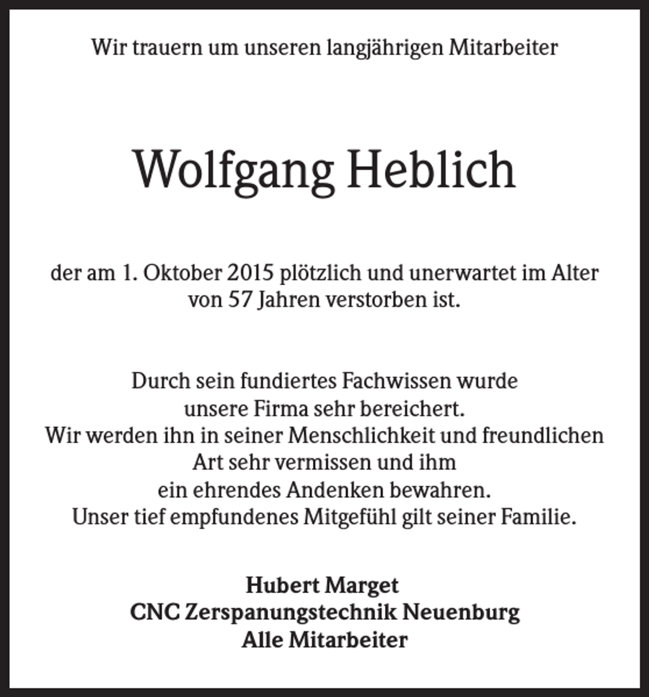<p>Wir trauern um unseren langjährigen Mitarbeiter</p><p>Wolfgang Heblich<br />der am 1. Oktober 2015 plötzlich und unerwartet im Alter<br />von 57 Jahren verstorben ist.<br />Durch sein fundiertes Fachwissen wurde<br />unsere Firma sehr bereichert.<br />Wir werden ihn in seiner Menschlichkeit und freundlichen<br />Art sehr vermissen und ihm<br />ein ehrendes Andenken bewahren.<br />Unser tief empfundenes Mitgefühl gilt seiner Familie.<br />Hubert Marget<br />CNC Zerspanungstechnik Neuenburg<br />Alle Mitarbeiter</p>