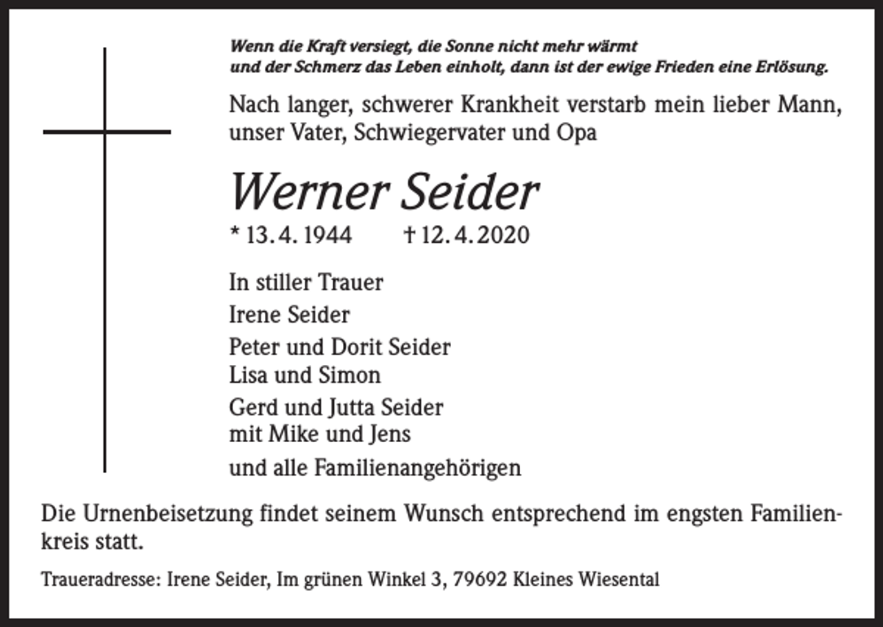 <p>Wenn die Kraft versiegt, die Sonne nicht mehr wärmt<br />und der Schmerz das Leben einholt, dann ist der ewige Frieden eine Erlösung.</p><p>Nach langer, schwerer Krankheit verstarb mein lieber Mann,<br />unser Vater, Schwiegervater und Opa</p><p>Werner Seider<br />* 13. 4. 1944 † 12. 4. 2020<br />In stiller Trauer<br />Irene Seider<br />Peter und Dorit Seider<br />Lisa und Simon<br />Gerd und Jutta Seider<br />mit Mike und Jens<br />und alle Familienangehörigen<br />Die Urnenbeisetzung findet seinem Wunsch entsprechend im engsten Familienkreis statt.<br />Traueradresse: Irene Seider, Im grünen Winkel 3, 79692 Kleines Wiesental</p>