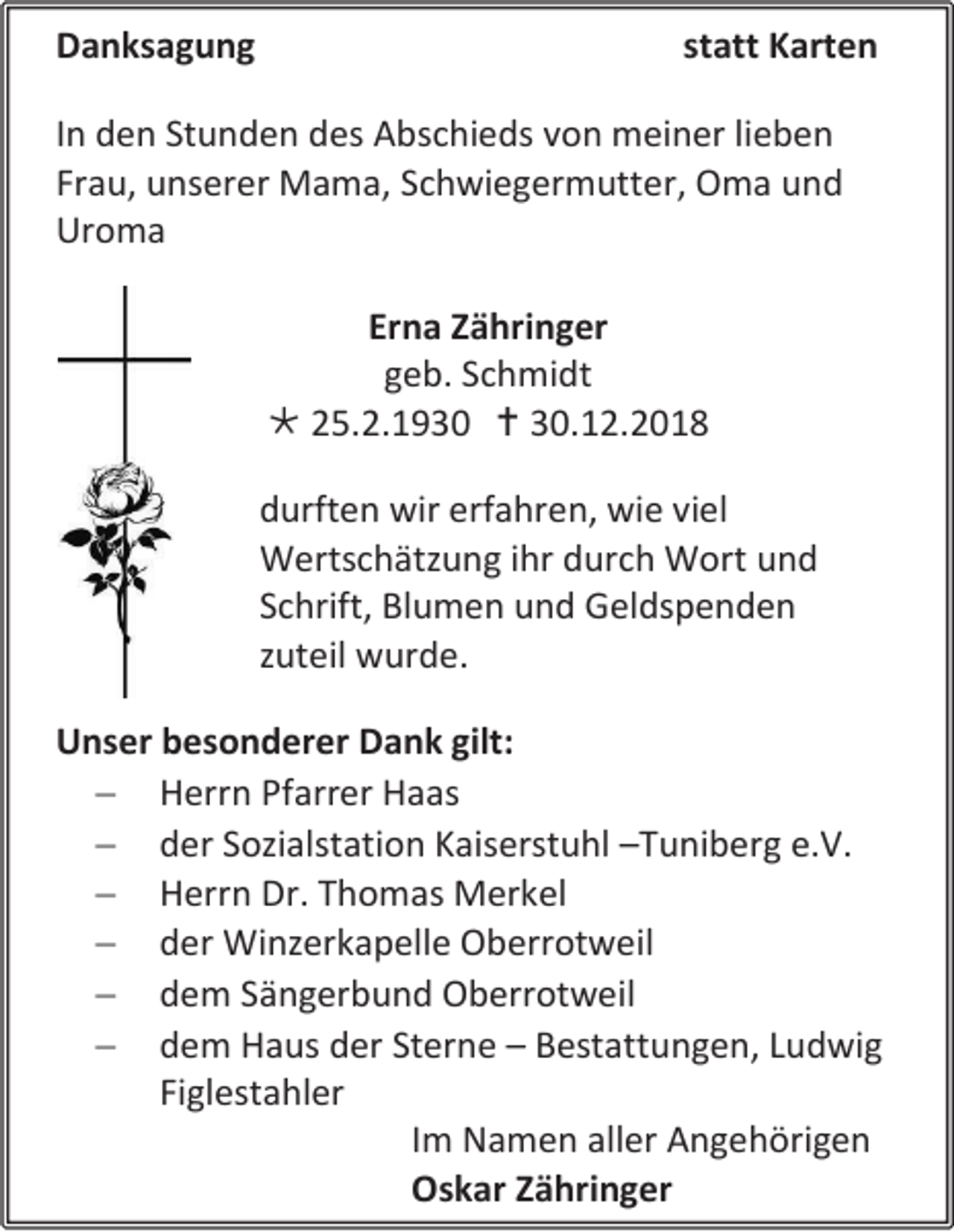 <p>Danksagung</p><p>statt Karten</p><p>In den Stunden des Abschieds von meiner lieben<br />Frau, unserer Mama, Schwiegermutter, Oma und<br />Uroma<br />Erna Zähringer<br />geb. Schmidt<br /> 25.2.1930  30.12.2018<br />durften wir erfahren, wie viel<br />Wertschätzung ihr durch Wort und<br />Schrift, Blumen und Geldspenden<br />zuteil wurde.<br />Unser besonderer Dank gilt:<br /> Herrn Pfarrer Haas<br /> der Sozialstation Kaiserstuhl –Tuniberg e.V.<br /> Herrn Dr. Thomas Merkel<br /> der Winzerkapelle Oberrotweil<br /> dem Sängerbund Oberrotweil<br /> dem Haus der Sterne – Bestattungen, Ludwig<br />Figlestahler<br />Im Namen aller Angehörigen<br />Oskar Zähringer</p>