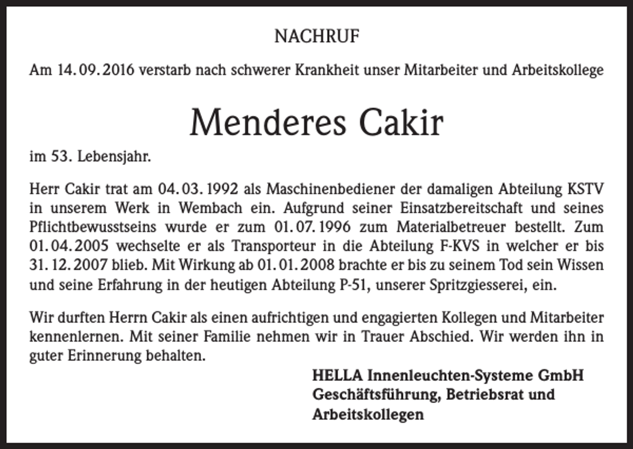 <p>NACHRUF<br />Am 14. 09. 2016 verstarb nach schwerer Krankheit unser Mitarbeiter und Arbeitskollege</p><p>Menderes Cakir<br />im 53. Lebensjahr.<br />Herr Cakir trat am 04. 03. 1992 als Maschinenbediener der damaligen Abteilung KSTV<br />in unserem Werk in Wembach ein. Aufgrund seiner Einsatzbereitschaft und seines<br />Pflichtbewusstseins wurde er zum 01. 07. 1996 zum Materialbetreuer bestellt. Zum<br />01. 04. 2005 wechselte er als Transporteur in die Abteilung F-KVS in welcher er bis<br />31. 12. 2007 blieb. Mit Wirkung ab 01. 01. 2008 brachte er bis zu seinem Tod sein Wissen<br />und seine Erfahrung in der heutigen Abteilung P-51, unserer Spritzgiesserei, ein.<br />Wir durften Herrn Cakir als einen aufrichtigen und engagierten Kollegen und Mitarbeiter<br />kennenlernen. Mit seiner Familie nehmen wir in Trauer Abschied. Wir werden ihn in<br />guter Erinnerung behalten.<br />HELLA Innenleuchten-Systeme GmbH<br />Geschäftsführung, Betriebsrat und<br />Arbeitskollegen</p>