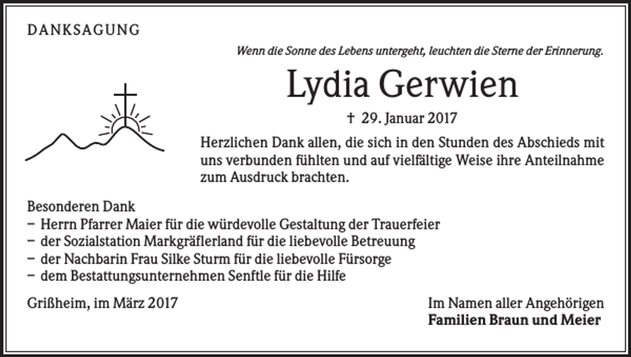 <p>DA NK S A GUNG<br />Wenn die Sonne des Lebens untergeht, leuchten die Sterne der Erinnerung.</p><p>Lydia Gerwien<br />† 29. Januar 2017<br />Herzlichen Dank allen, die sich in den Stunden des Abschieds mit<br />uns verbunden fühlten und auf vielfältige Weise ihre Anteilnahme<br />zum Ausdruck brachten.<br />Besonderen Dank<br />– Herrn Pfarrer Maier für die würdevolle Gestaltung der Trauerfeier<br />– der Sozialstation Markgräflerland für die liebevolle Betreuung<br />– der Nachbarin Frau Silke Sturm für die liebevolle Fürsorge<br />– dem Bestattungsunternehmen Senftle für die Hilfe<br />Grißheim, im März 2017</p><p>Im Namen aller Angehörigen<br />Familien Braun und Meier</p>