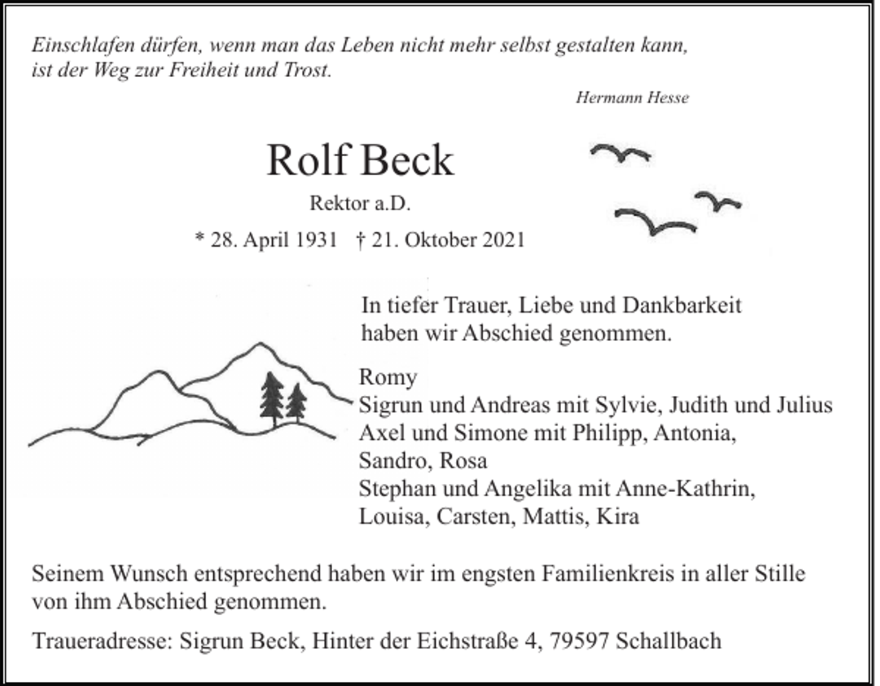 <p>Einschlafen dürfen, wenn man das Leben nicht mehr selbst gestalten kann,<br />ist der Weg zur Freiheit und Trost.<br />Hermann Hesse</p><p>Rolf Beck<br />Rektor a.D.<br />* 28. April 1931 † 21. Oktober 2021</p><p>In tiefer Trauer, Liebe und Dankbarkeit<br />haben wir Abschied genommen.<br />Romy<br />Sigrun und Andreas mit Sylvie, Judith und Julius<br />Axel und Simone mit Philipp, Antonia,<br />Sandro, Rosa<br />Stephan und Angelika mit Anne-Kathrin,<br />Louisa, Carsten, Mattis, Kira<br />Seinem Wunsch entsprechend haben wir im engsten Familienkreis in aller Stille<br />von ihm Abschied genommen.<br />Traueradresse: Sigrun Beck, Hinter der Eichstraße 4, 79597 Schallbach</p>