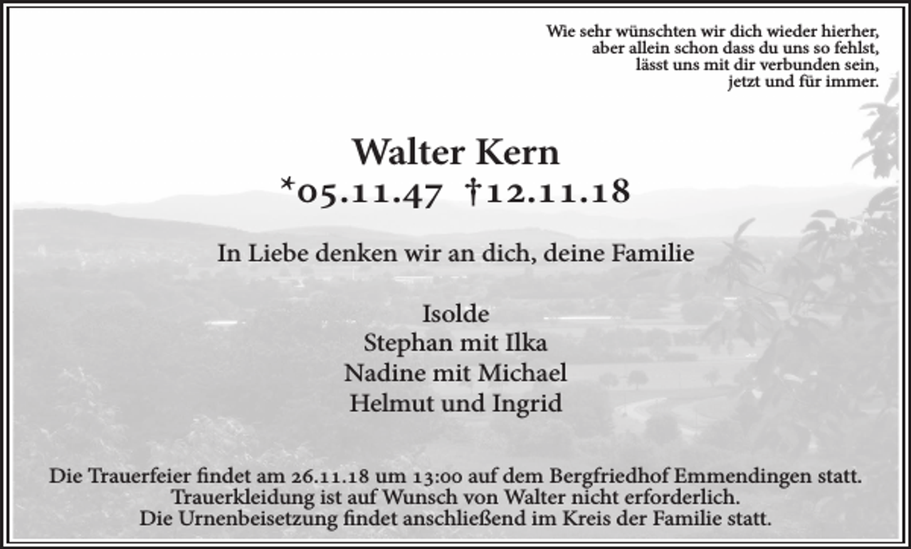 <p>Wie sehr wünschten wir dich wieder hierher,<br />aber allein schon dass du uns so fehlst,<br />lässt uns mit dir verbunden sein,<br />jetzt und für immer.</p><p>Walter Kern<br />*05.11.47 †12.11.18<br />In Liebe denken wir an dich, deine Familie<br />Isolde<br />Stephan mit Ilka<br />Nadine mit Michael<br />Helmut und Ingrid<br />Die Trauerfeier findet am 26.11.18 um 13:00 auf dem Bergfriedhof Emmendingen statt.<br />Trauerkleidung ist auf Wunsch von Walter nicht erforderlich.<br />Die Urnenbeisetzung findet anschließend im Kreis der Familie statt.</p>
