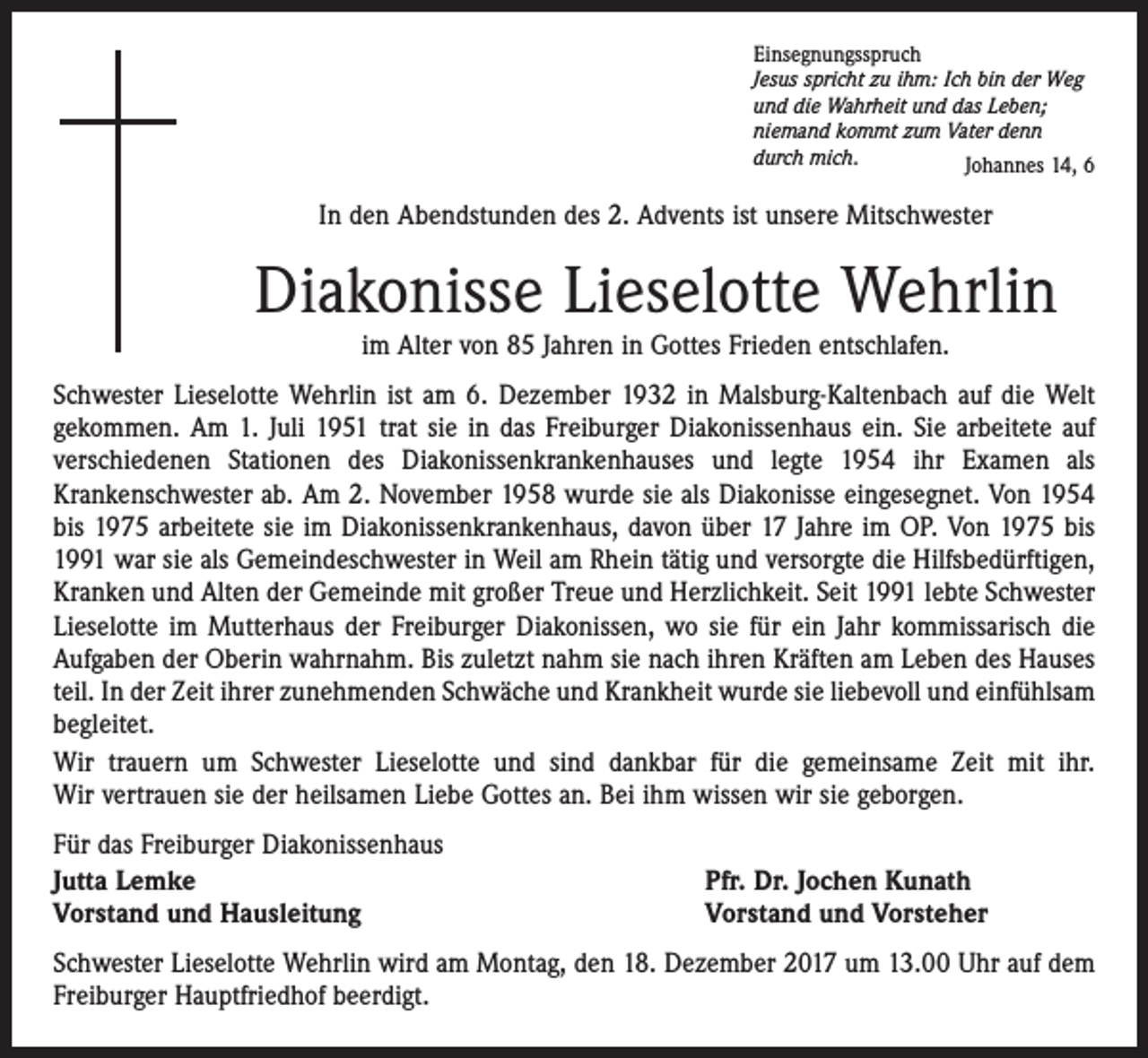 <p>Einsegnungsspruch<br />Jesus spricht zu ihm: Ich bin der Weg<br />und die Wahrheit und das Leben;<br />niemand kommt zum Vater denn<br />durch mich.<br />Johannes 14, 6</p><p>In den Abendstunden des 2. Advents ist unsere Mitschwester</p><p>Diakonisse Lieselotte Wehrlin<br />im Alter von 85 Jahren in Gottes Frieden entschlafen.</p><p>Schwester Lieselotte Wehrlin ist am 6. Dezember 1932 in Malsburg-Kaltenbach auf die Welt<br />gekommen. Am 1. Juli 1951 trat sie in das Freiburger Diakonissenhaus ein. Sie arbeitete auf<br />verschiedenen Stationen des Diakonissenkrankenhauses und legte 1954 ihr Examen als<br />Kranken­schwester ab. Am 2. November 1958 wurde sie als Diakonisse eingesegnet. Von 1954<br />bis 1975 arbeitete sie im Diakonissenkrankenhaus, davon über 17 Jahre im OP. Von 1975 bis<br />1991 war sie als Gemeindeschwester in Weil am Rhein tätig und versorgte die Hilfsbedürftigen,<br />Kranken und Alten der Gemeinde mit großer Treue und Herzlichkeit. Seit 1991 lebte Schwester<br />Lieselotte im Mutterhaus der Freiburger Diakonissen, wo sie für ein Jahr kommissarisch die<br />Aufgaben der Oberin wahrnahm. Bis zuletzt nahm sie nach ihren Kräften am Leben des Hauses<br />teil. In der Zeit ihrer zunehmenden Schwäche und Krankheit wurde sie liebevoll und einfühlsam<br />begleitet.<br />Wir trauern um Schwester Lieselotte und sind dankbar für die gemeinsame Zeit mit ihr.<br />Wir vertrauen sie der heilsamen Liebe Gottes an. Bei ihm wissen wir sie geborgen.<br />Für das Freiburger Diakonissenhaus<br />Jutta Lemke<br />Vorstand und Hausleitung</p><p>Pfr. Dr. Jochen Kunath<br />Vorstand und Vorsteher</p><p>Schwester Lieselotte Wehrlin wird am Montag, den 18. Dezember 2017 um 13.00 Uhr auf dem<br />Freiburger Hauptfriedhof beerdigt.</p>