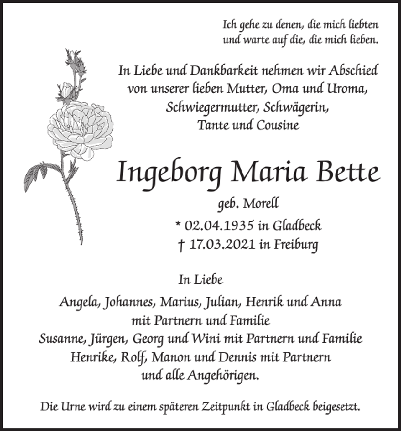 <p>Ich gehe zu denen, die mich liebten<br />und warte auf die, die mich lieben.</p><p>In Liebe und Dankbarkeit nehmen wir Abschied<br />von unserer lieben Mutter, Oma und Uroma,<br />Schwiegermutter, Schwägerin,<br />Tante und Cousine</p><p>Ingeborg Maria Bette<br />geb. Morell<br />* 02.04.1935 in Gladbeck<br />† 17.03.2021 in Freiburg<br />In Liebe<br />Angela, Johannes, Marius, Julian, Henrik und Anna<br />mit Partnern und Familie<br />Susanne, Jürgen, Georg und Wini mit Partnern und Familie<br />Henrike, Rolf, Manon und Dennis mit Partnern<br />und alle Angehörigen.<br />Die Urne wird zu einem späteren Zeitpunkt in Gladbeck beigesetzt.</p>