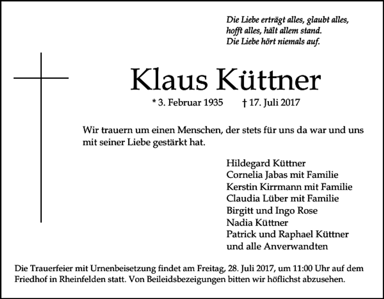 <p>DieLie<br />Liebe<br />erträgt<br />alles,glglaubt<br />alles,<br />Die<br />be ertr<br />ä gt alles,<br />a u bt alles,<br />hhofft<br />offt alles,<br />ält alle<br />m st<br />a n d.<br />alles, hhält<br />allem<br />stand.<br />Die<br />be hhört<br />ört nie<br />m als a auf.<br />u f.<br />DieLie<br />Liebe<br />niemals</p><p>Kl<br />a u s KKüttner<br />ütt n er<br />Klaus<br />* 3.<br />3. Februar<br />F e br u ar</p><p>†† 117.<br />7. JJuli<br />uli 22</p><p>Wir<br />a u er n u um<br />m eieinen<br />n e n MMenschen,<br />e n s c h e n, der<br />d er st<br />et s ffür<br />ür uns<br />u n s da<br />d a war<br />w ar und<br />u n d uns<br />u ns<br />Wirtrtrauern<br />stets<br />mit<br />mit s seiner<br />ei n er LiLiebe<br />e b e g gestärkt<br />e st är k t hat.<br />h at.<br />Hildegard<br />Hil<br />d e g ar d KKüttner<br />ütt n er<br />CCornelia<br />or n eli a J Jabas<br />a b a s mit<br />mit FFamilie<br />a m ili e<br />Kirrmann<br />KKerstin<br />er sti n Kirr<br />m a n n mit<br />mit FFamilie<br />a mili e<br />Claudia<br />Cl<br />a u di a LLüber<br />ü b er mit<br />mit FFamilie<br />a m ili e<br />Bir<br />gitt uund<br />n d IIngo<br />n g o Rose<br />R os e<br />Birgitt<br />NNadia<br />a di a KKüttner<br />ütt n er<br />PPatrick<br />atri c k uund<br />n d Raphael<br />R a p h a el Küttner<br />K ütt n er<br />alle<br />uund<br />n d all<br />e Anverwandten<br />A n v er w a n dt e n<br />Di e Tr<br />Die<br />Trauerfeier<br />a u erf ei er mit<br />mit Ur<br />Urnenbeisetzung<br />n e n b ei s et z u n g fifindet<br />n d et am<br />a m Freitag,<br />Fr eit a g, 28.<br />2 8. Juli<br />J uli 2017,<br />2 0 1 7, um<br />um 1:00<br />1: UUhr<br />hr a auf<br />uf ddem<br />e m<br />Fri<br />e d h of iin<br />n Rheinfelden<br />R h ei nf el d e n statt.<br />st att. Von<br />V o n Beileidsbezeigungen<br />B eil ei d s b e z ei g u n g e n bitten<br />bitt e n wir<br />wir höflichst<br />h öfli c h st abzusehen.<br />a b z u s e h e n.<br />Friedhof</p>