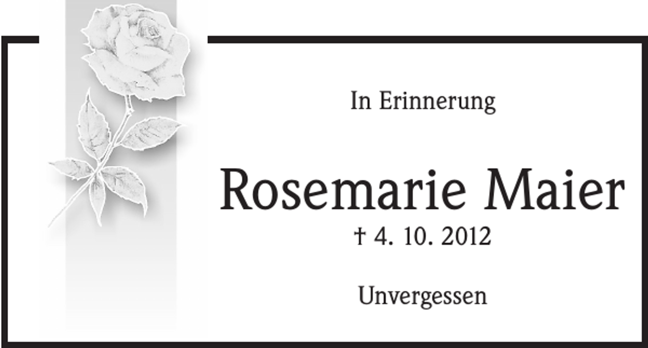 <p>In Gedanken<br />verweile ich bei dir<br />In Erinnerung</p><p>Rosemarie Maier<br />Rosemarie<br />Maier<br />† 4. 10. 2012<br />† 4. 10. 2012</p><p>Ich vermisse<br />dich sehr.<br />Unvergessen</p>
