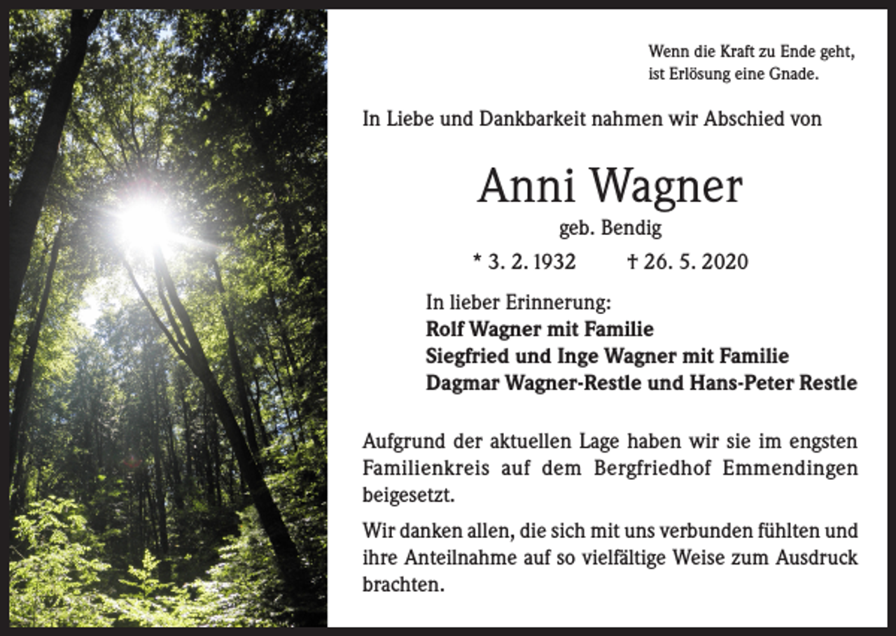 <p>Wenn die Kraft zu Ende geht,<br />ist Erlösung eine Gnade.</p><p>In Liebe und Dankbarkeit nahmen wir Abschied von</p><p>Anni Wagner<br />geb. Bendig<br />* 3. 2. 1932<br />† 26. 5. 2020<br />In lieber Erinnerung:<br />Rolf Wagner mit Familie<br />Siegfried und Inge Wagner mit Familie<br />Dagmar Wagner-Restle und Hans-Peter Restle<br />Aufgrund der aktuellen Lage haben wir sie im engsten<br />Familienkreis auf dem Bergfriedhof Emmendingen<br />beigesetzt.<br />Wir danken allen, die sich mit uns verbunden fühlten und<br />ihre Anteilnahme auf so vielfältige Weise zum Ausdruck<br />brachten.</p>