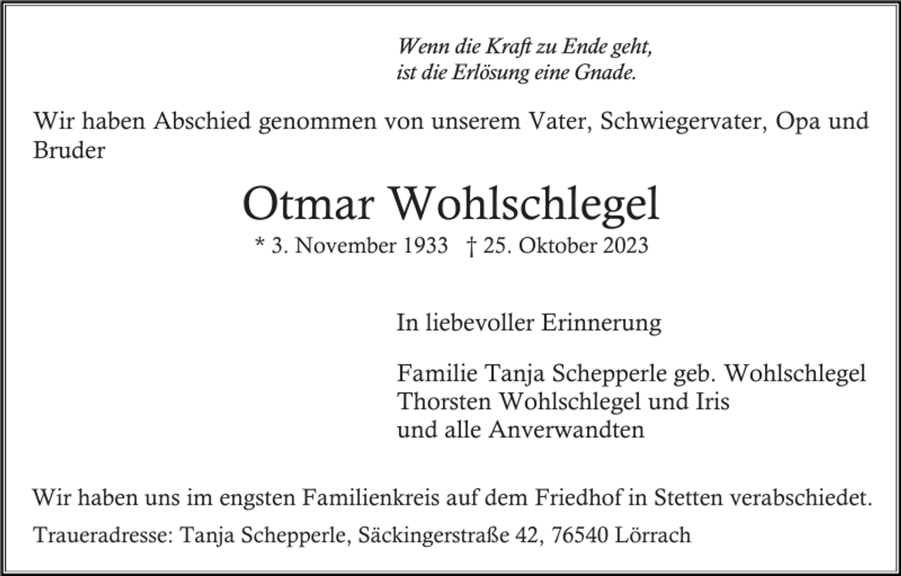 <p>Wenn die Kraft zu Ende geht,<br />ist die Erlösung eine Gnade.</p><p>Wir haben Abschied genommen von unserem Vater, Schwiegervater, Opa und<br />Bruder</p><p>Otmar Wohlschlegel<br />* 3. November 1933 † 25. Oktober 2023</p><p>In liebevoller Erinnerung<br />Familie Tanja Schepperle geb. Wohlschlegel<br />Thorsten Wohlschlegel und Iris<br />und alle Anverwandten<br />Wir haben uns im engsten Familienkreis auf dem Friedhof in Stetten verabschiedet.<br />Traueradresse: Tanja Schepperle, Säckingerstraße 42, 76540 Lörrach</p>