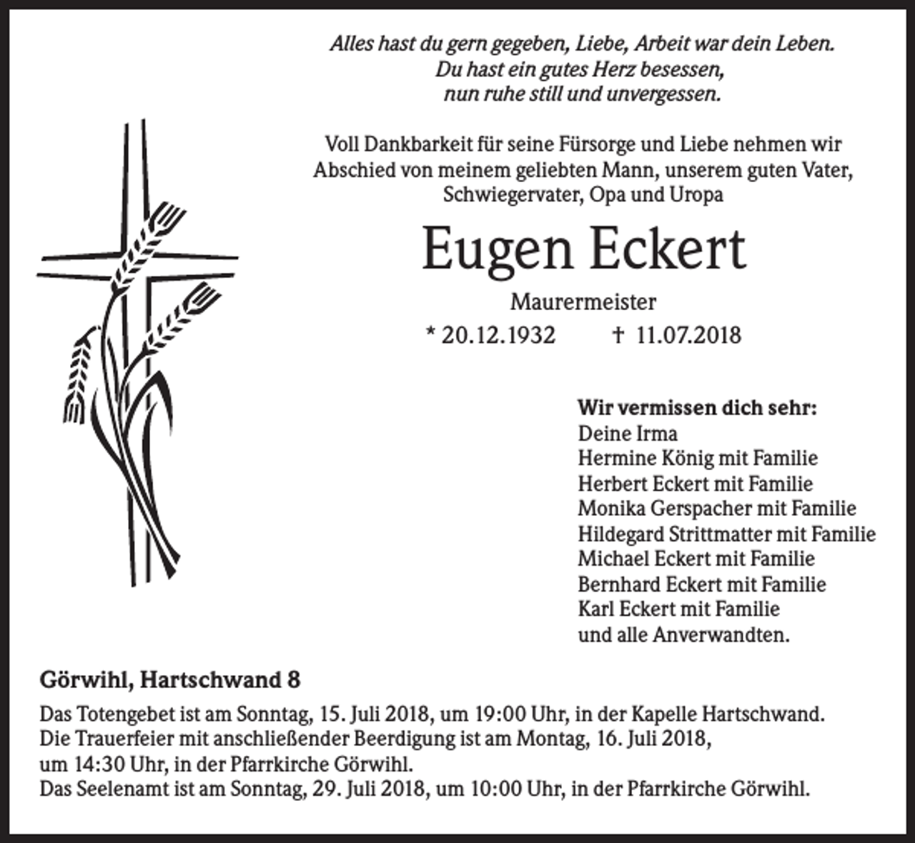 <p>Alles hast du gern gegeben, Liebe, Arbeit war dein Leben.<br />Du hast ein gutes Herz besessen,<br />nun ruhe still und unvergessen.<br />Voll Dankbarkeit für seine Fürsorge und Liebe nehmen wir<br />Abschied von meinem geliebten Mann, unserem guten Vater,<br />Schwiegervater, Opa und Uropa</p><p>Eugen Eckert<br />Maurermeister<br />* 20.12.1932<br />† 11.07.2018<br />Wir vermissen dich sehr:<br />Deine Irma<br />Hermine König mit Familie<br />Herbert Eckert mit Familie<br />Monika Gerspacher mit Familie<br />Hildegard Strittmatter mit Familie<br />Michael Eckert mit Familie<br />Bernhard Eckert mit Familie<br />Karl Eckert mit Familie<br />und alle Anverwandten.</p><p>Görwihl, Hartschwand 8<br />Das Totengebet ist am Sonntag, 15. Juli 2018, um 19:00 Uhr, in der Kapelle Hartschwand.<br />Die Trauerfeier mit anschließender Beerdigung ist am Montag, 16. Juli 2018,<br />um 14:30 Uhr, in der Pfarrkirche Görwihl.<br />Das Seelenamt ist am Sonntag, 29. Juli 2018, um 10:00 Uhr, in der Pfarrkirche Görwihl.</p>