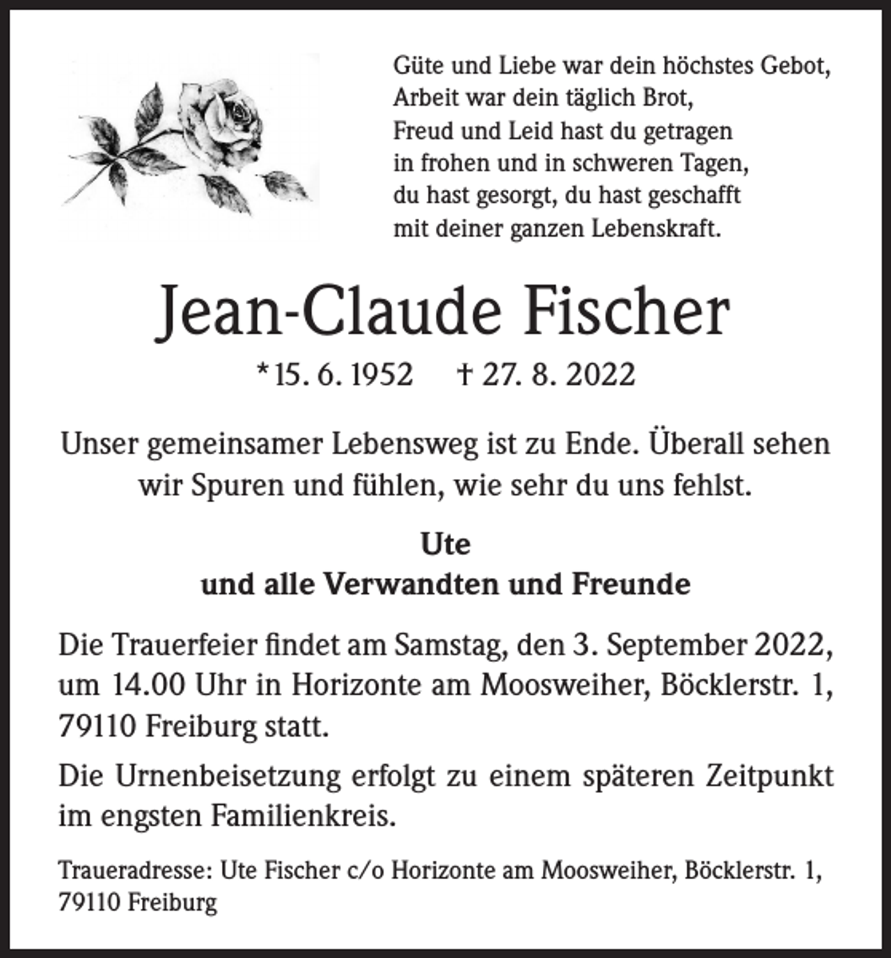 <p>Güte und Liebe war dein höchstes Gebot,<br />Arbeit war dein täglich Brot,<br />Freud und Leid hast du getragen<br />in frohen und in schweren Tagen,<br />du hast gesorgt, du hast geschafft<br />mit deiner ganzen Lebenskraft.</p><p>Jean-Claude Fischer<br />*15. 6. 1952</p><p>† 27. 8. 2022</p><p>Unser gemeinsamer Lebensweg ist zu Ende. Überall sehen<br />wir Spuren und fühlen, wie sehr du uns fehlst.<br />Ute<br />und alle Verwandten und Freunde<br />Die Trauerfeier findet am Samstag, den 3. September 2022,<br />um 14.00 Uhr in Horizonte am Moosweiher, Böcklerstr. 1,<br />79110 Freiburg statt.<br />Die Urnenbeisetzung erfolgt zu einem späteren Zeitpunkt<br />im engsten Familienkreis.<br />Traueradresse: Ute Fischer c/o Horizonte am Moosweiher, Böcklerstr. 1,<br />79110 Freiburg</p>