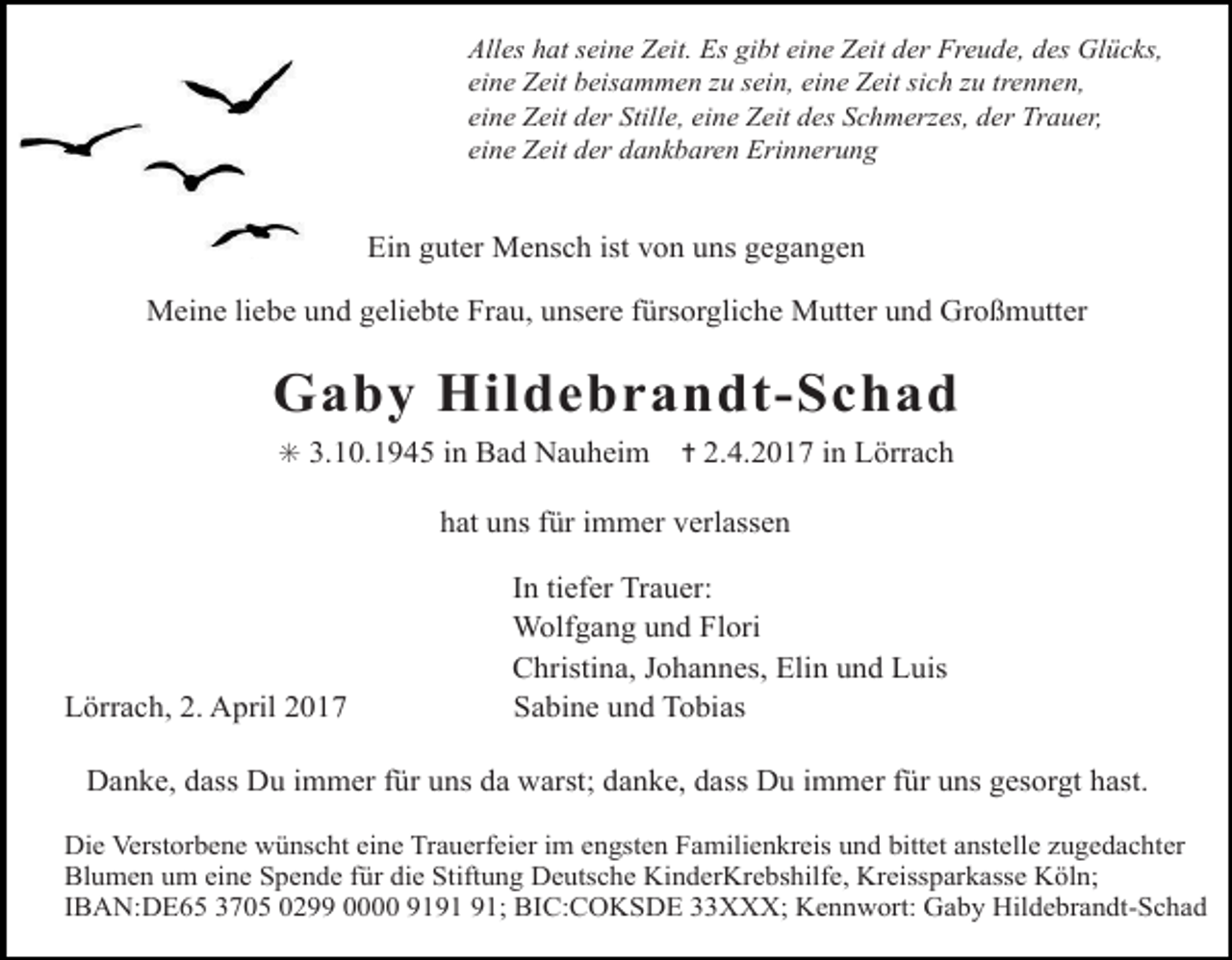 <p>Alles hat seine Zeit. Es gibt eine Zeit der Freude, des Glücks,<br />eine Zeit beisammen zu sein, eine Zeit sich zu trennen,<br />eine Zeit der Stille, eine Zeit des Schmerzes, der Trauer,<br />eine Zeit der dankbaren Erinnerung</p><p>Ein guter Mensch ist von uns gegangen<br />Meine liebe und geliebte Frau, unsere fürsorgliche Mutter und Großmutter</p><p>voegel himmel</p><p>Gaby Hildebrandt-Schad<br />steine in Lörrach<br />✳ 3.10.1945 in Bad Nauheimweg<br />✝ 2.4.2017<br />hat uns für immer verlassen</p><p>Lörrach, 2. April 2017</p><p>In tiefer Trauer:<br />Wolfgang und Flori<br />Christina, Johannes, Elin und Luis<br />Sabine und Tobias</p><p>Danke, dass Du immer für uns da warst; danke, dass Du immer für uns gesorgt hast.</p><p>Die Verstorbene wünscht eine Trauerfeier im engsten Familienkreis und bittet anstelle zugedachter<br />Blumen um eine Spende für die Stiftung Deutsche KinderKrebshilfe, Kreissparkasse Köln;<br />IBAN:DE65 3705 0299 0000 91; BIC:COKSDE 33XXX; Kennwort: Gaby Hildebrandt-Schad</p>