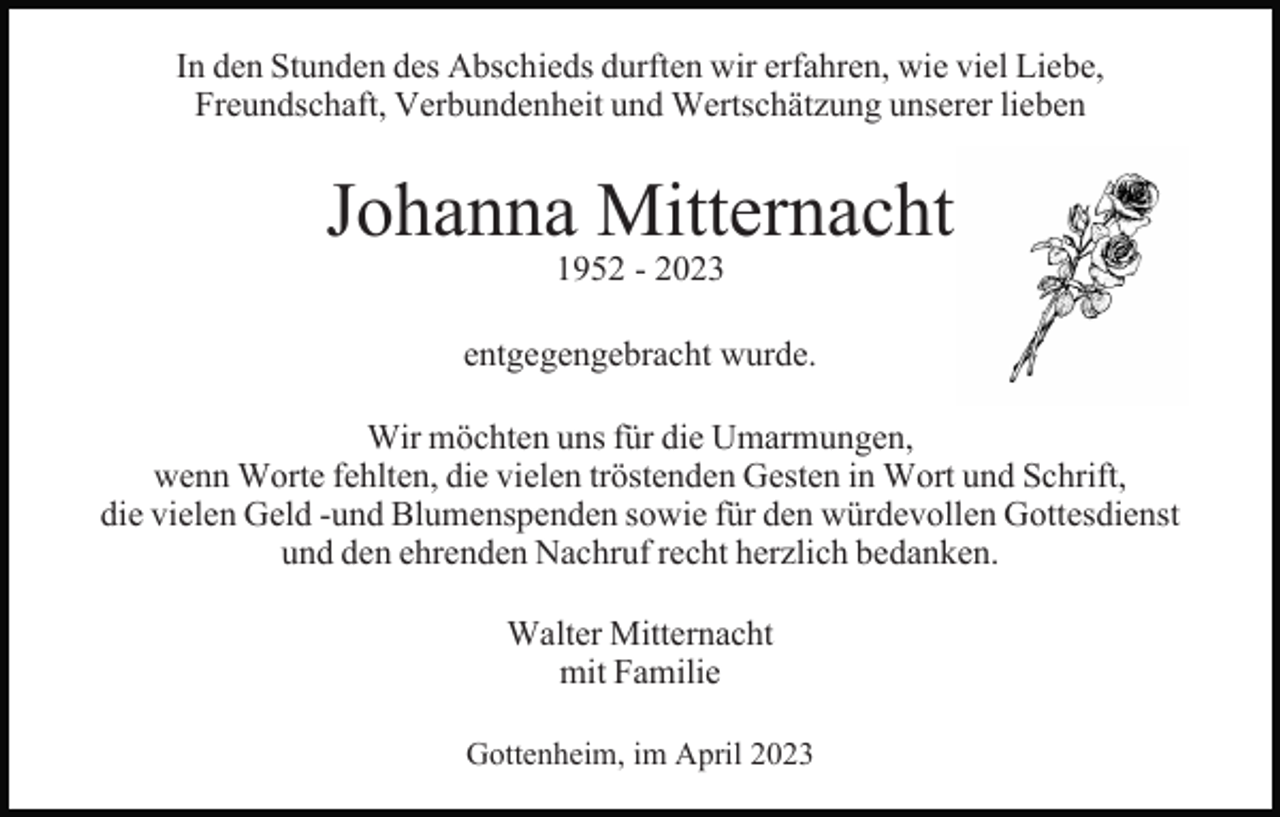 <p>In den Stunden des Abschieds durften wir erfahren, wie viel Liebe,<br />Freundschaft, Verbundenheit und Wertschätzung unserer lieben</p><p>Johanna Mitternacht<br />1952 - 2023</p><p>entgegengebracht wurde.<br />Wir möchten uns für die Umarmungen,<br />wenn Worte fehlten, die vielen tröstenden Gesten in Wort und Schrift,<br />die vielen Geld -und Blumenspenden sowie für den würdevollen Gottesdienst<br />und den ehrenden Nachruf recht herzlich bedanken.<br />Walter Mitternacht<br />mit Familie<br />Gottenheim, im April 2023</p>