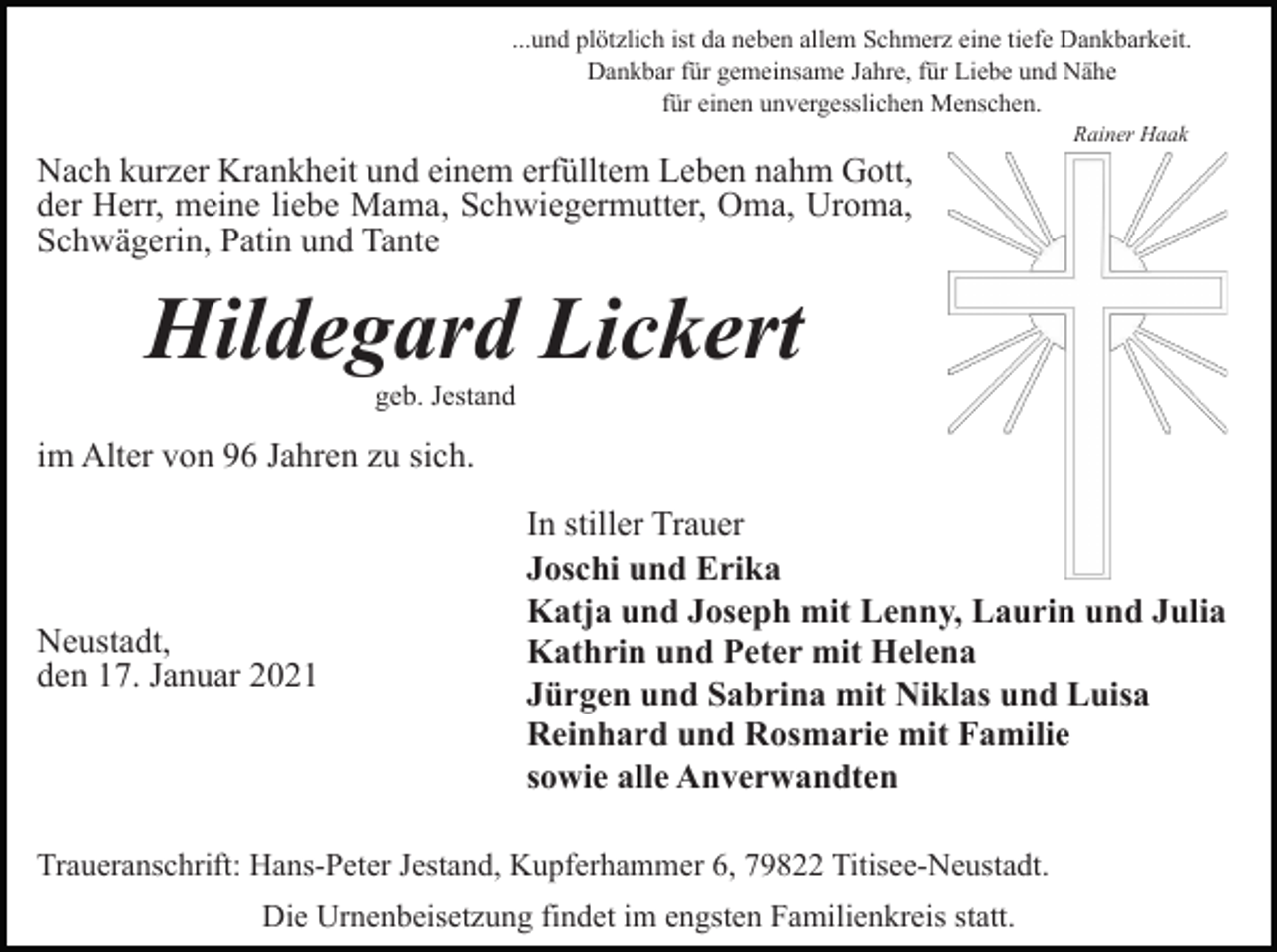 <p>...und plötzlich ist da neben allem Schmerz eine tiefe Dankbarkeit.<br />Dankbar für gemeinsame Jahre, für Liebe und Nähe<br />für einen unvergesslichen Menschen.<br />Rainer Haak</p><p>Nach kurzer Krankheit und einem erfülltem Leben nahm Gott,<br />der Herr, meine liebe Mama, Schwiegermutter, Oma, Uroma,<br />Schwägerin, Patin und Tante</p><p>Hildegard Lickert<br />geb. Jestand</p><p>im Alter von 96 Jahren zu sich.</p><p>Neustadt,<br />den 17. Januar 2021</p><p>In stiller Trauer<br />Joschi und Erika<br />Katja und Joseph mit Lenny, Laurin und Julia<br />Kathrin und Peter mit Helena<br />Jürgen und Sabrina mit Niklas und Luisa<br />Reinhard und Rosmarie mit Familie<br />sowie alle Anverwandten</p><p>Traueranschrift: Hans-Peter Jestand, Kupferhammer 6, 79822 Titisee-Neustadt.<br />Die Urnenbeisetzung findet im engsten Familienkreis statt.</p>