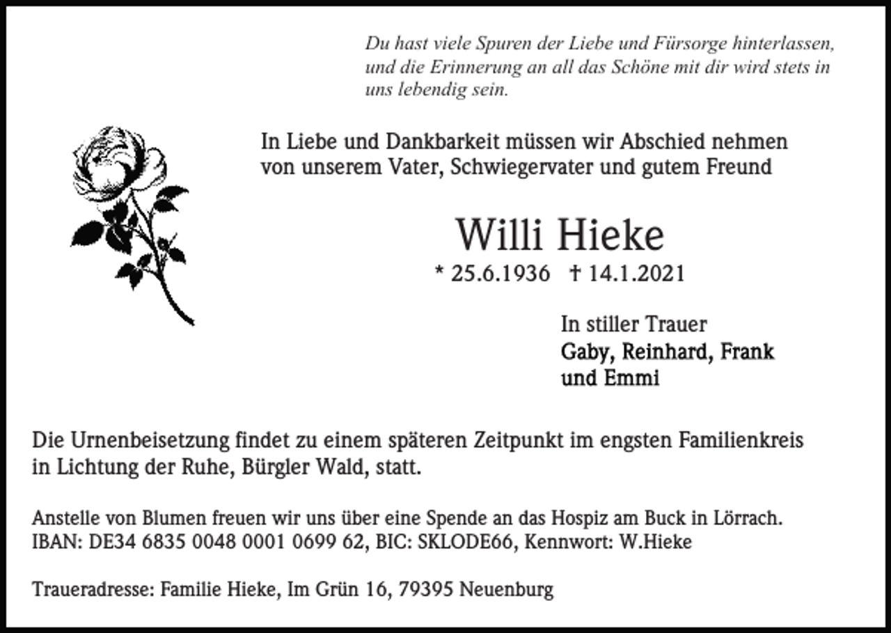 <p>Du hast viele Spuren der Liebe und Fürsorge hinterlassen,<br />und die Erinnerung an all das Schöne mit dir wird stets in<br />uns lebendig sein.</p><p>In Liebe und Dankbarkeit müssen wir Abschied nehmen<br />von unserem Vater, Schwiegervater und gutem Freund</p><p>Willi Hieke<br />* 25.6.1936 † 14.1.2021<br />In stiller Trauer</p><p>Die Urnenbeisetzung findet zu einem späteren Zeitpunkt im engsten Familienkreis<br />in Lichtung der Ruhe, Bürgler Wald, statt.<br />Anstelle von Blumen freuen wir uns über eine Spende an das Hospiz am Buck in Lörrach.<br />IBAN: DE34 6835 0048 0001 0699 62, BIC: SKLODE66, Kennwort: W.Hieke<br />Traueradresse: Familie Hieke, Im Grün 16, 79395 Neuenburg</p>
